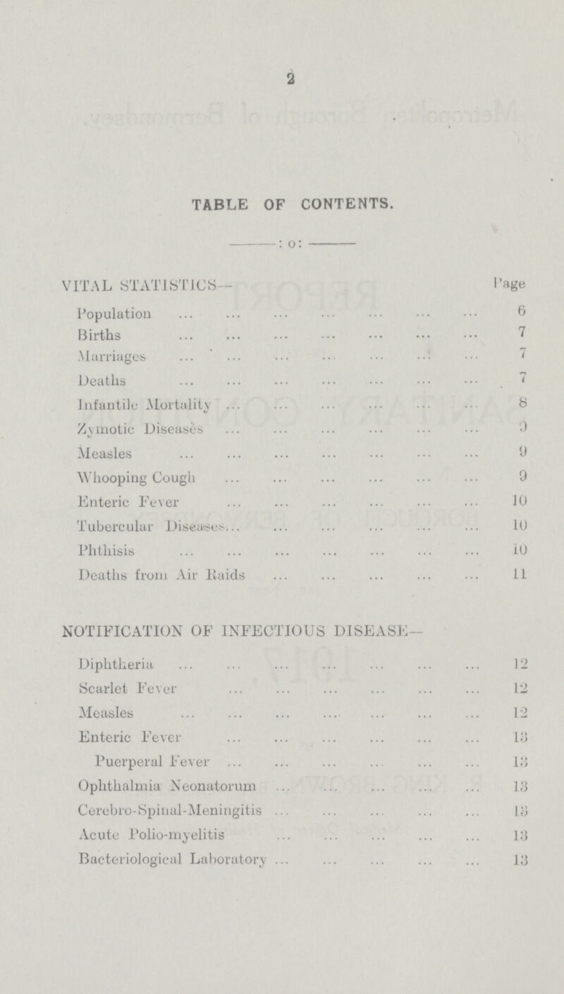 2 TABLE OF CONTENTS. :o: VITAL STATISTICS— Page Population 6 Births 7 Marriages 7 Deaths 7 Infantile Mortality 8 Zymotic Diseases 0 Measles 9 Whooping Cough 9 Enteric Fever 10 Tubercular Diseases 10 Phthisis 10 Deaths from Air Raids 11 NOTIFICATION OF INFECTIOUS DISEASE— Diphtheria 12 Scarlet Fever 12 Measles 12 Enteric Fever 13 Puerperal Fever 18 Ophthalmia Neonatorum 18 Cerebro-Spinal-Meningitis 13 Acute Polio-myelitis 13 Bacteriological Laboratory 13