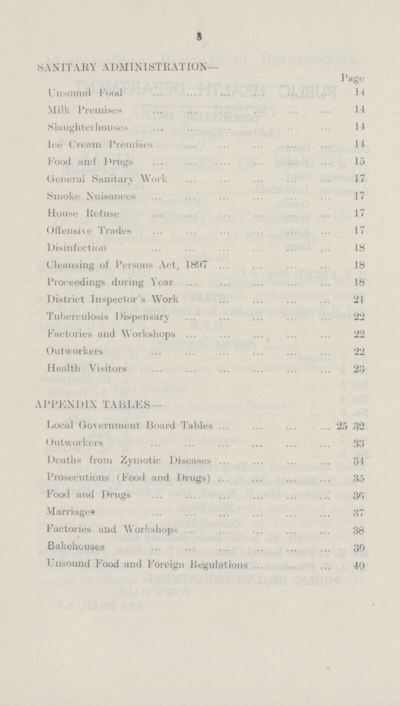 3 SANITARY ADMINISTRATION— Page Unsound Food 14 Milk Premises 14 Slaughterhouses 11 lee Cream Premises It Food and Drugs 15 General Sanitary Work 17 Smoke Nuisances 17 House Refuse 17 Offensive Trades 17 Disinfection 13 Cleansing of Persons Act, 1897 18 Proceedings during Year 18 District Inspector's Work 21 Tuberculosis Dispensary 22 Factories and Workshops 22 Outworkers 22 Health Visitors 23 APPENDIX TABLES— Local Government Board Tables 25 32 Outworkers 33 Deaths from Zymotic Diseases 34 Prosecutions (Food and Drugs) 35 Food and Drugs 36 Marriages 37 Factories and Workshops 38 Bakehouses 30 Unsound Food and Foreign Regulations 40