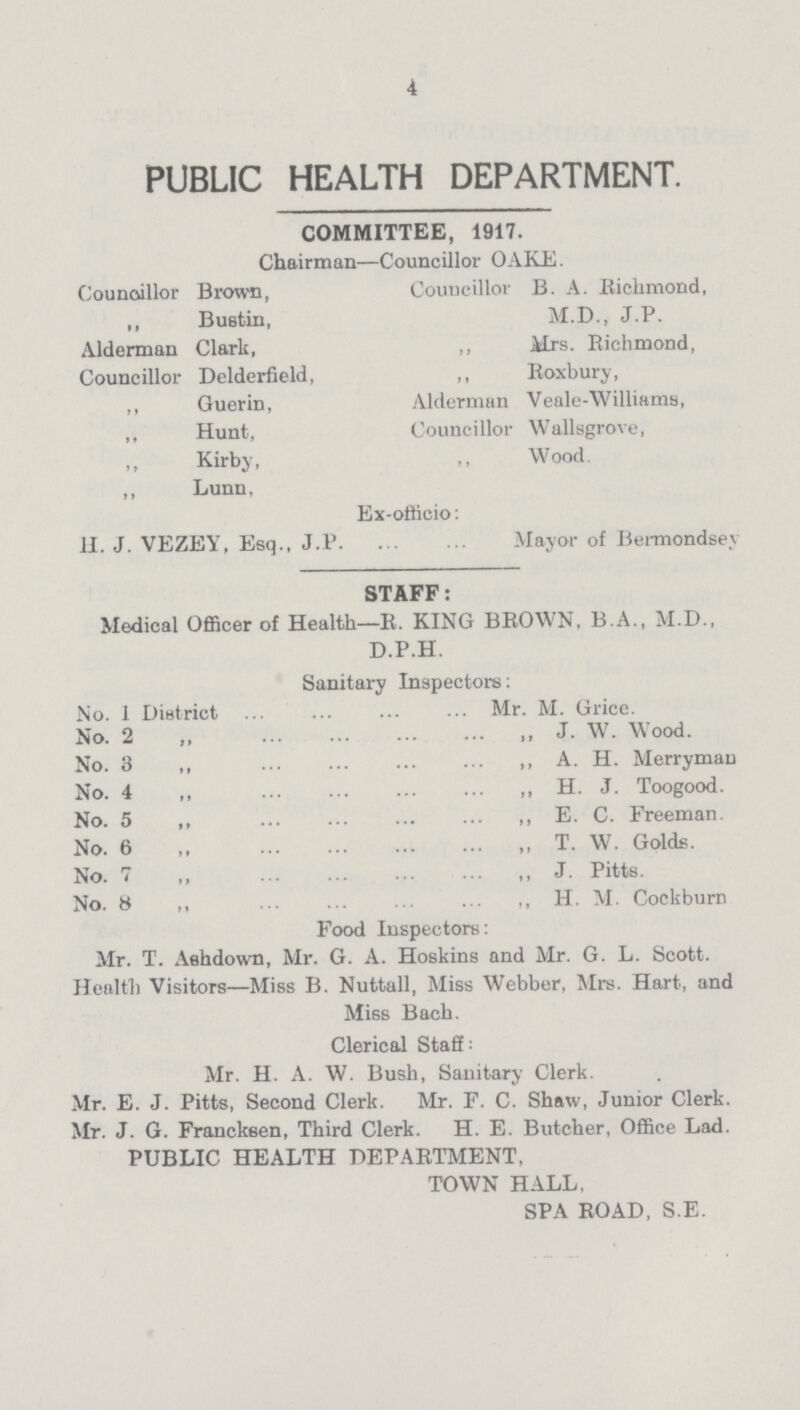 4 PUBLIC HEALTH DEPARTMENT. committee, 1917. Chairman—Councillor OAKE. Councillor Brown, Councillor B. A. Richmond, ,, Bustin, M.D., J.P. Alderman Clark, ,, Mrs. Richmond, Councillor Delderfield, ,, Roxbury, ,, Guerin, Alderman Veale-Williams, „ Hunt, Councillor Wallsgrove, ,, Kirby, ,, Wood. ,, Lunn, Ex-officio: H. J. VEZEY, Esq., J.P Mayor of Bermondsev staff: Medical Officer of Health—R. KING BROWN, B.A., M.D., D.P.H. Sanitary Inspectors: No. 1 District Mr. M. Grice. No. 2 ,, ,, J. W. Wood. No. 3 ,, ,, A. H. Merryman No. 4 ,, ,, H. J. Toogood. No. 5 ,, ,, E. C. Freeman. No. 6 ,, ,, T. W. Golds. No. 7 ,, ,, J. Pitts. No. 8 ,, ,, H. M. Cockburn Food Inspectors: Mr. T. Aehdown, Mr. G. A. Hoskins and Mr. G. L. Scott. Health Visitors—Miss B. Nuttall, Miss Webber, Mrs. Hart, and Miss Bach. Clerical Staff '• Mr. H. A. W. Bush, Sanitary Clerk. Mr. E. J. Pitts, Second Clerk. Mr. F. C. Shaw, Junior Clerk. Mr. J. G. Francksen, Third Clerk. H. E. Butcher, Office Lad. PUBLIC HEALTH DEPARTMENT, TOWN HALL, SPA ROAD, S.E.