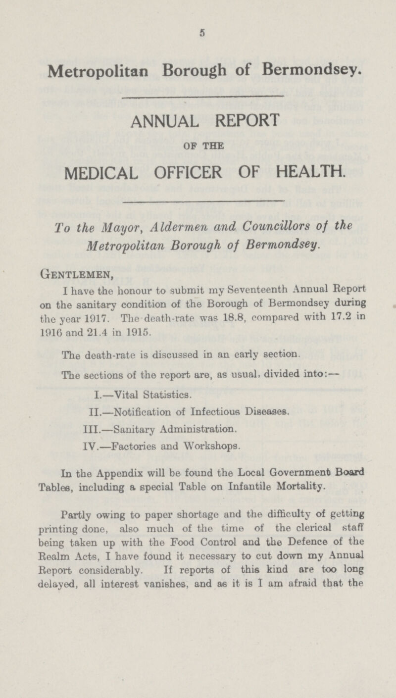 5 Metropolitan Borough of Bermondsey. ANNUAL REPORT of the MEDICAL OFFICER OF HEALTH. To the Mayor, Aldermen and Councillors of the Metropolitan Borough of Bermondsey. Gentlemen, I have the honour to submit my Seventeenth Annual Report on the sanitary condition of the Borough of Bermondsey during the year 1917. The death-rate was 18.8, compared with 17.2 in 1916 and 21.4 in 1915. The death-rate is discussed in an early section. The sections of the report are, as usual, divided into:— I.—Vital Statistics. II.—Notification of Infectious Diseases. III.—Sanitary Administration. IV.—Factories and Workshops. In the Appendix will be found the Local Government Board Tables, including a special Table on Infantile Mortality. Partly owing to paper shortage and the difficulty of getting printing done, also much of the time of the clerical staff being taken up with the Food Control and the Defence of the Realm Acts, I have found it necessary to cut down my Annual Report considerably. If reports of this kind are too long delayed, all interest vanishes, and as it is I am afraid that the