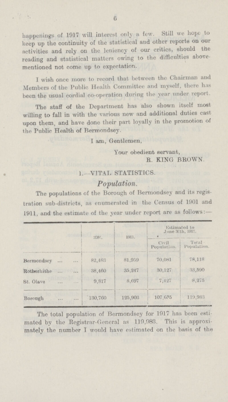 6 happenings of 1917 will interest only it few. Still we hope to keep up the continuity of the statistical and other reports on our activities and rely on the leniency of our critics, should the reading and statistical matters owing to the difficulties above mentioned not come up to expectation. I wish once more to record that between the Chairman and Members of the Public Health Committee and myself, there has been the usual cordial co-operation during the year under report. The staff of the Department has also shown itself most willing to fall in with the various new and additional duties cast upon them, and have done their part loyally in the promotion of the Public Health of Bermondsey. I am, Gentlemen, Your obedient servant, R. KING BROWN. 1.—VITAL STATISTICS. Population. The populations of the Borough of Bermondsey and its regis tration sub-districts, as enumerated in the Census of 1001 and 1911, and the estimate of the year under report are as follows:— 1901. 1911. Estimated to June 30th, 1917. Civil Population. Total Population. Bermondsey 82,483 81,959 70,081 78,118 Rotherhithe 38,460 35,247 30,127 33,590 St. Olave 9,817 8,697 7,427 8,275 Borough 130.7G0 125,903 107,635 119,983 The total population of Bermondsey for 1017 has been esti mated by the Registrar-General as 110,083. This is approxi mately the number I would have estimated on the basis of the