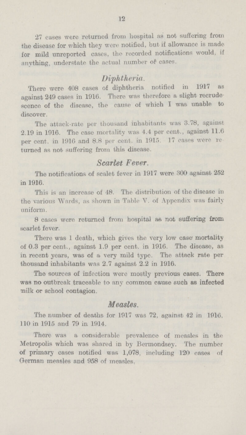 12 27 cases were returned from hospital as not suffering from the disease for which they were notified, but if allowance is made for mild unreported cases, the recorded notifications would, if anything, understate the actual number of eases. Diphtheria. There were 408 cases of diphtheria notified in 1917 as against 249 cases in 1916. There was therefore a slight recrude scence of the disease, the cause of which I was unable to discover. The attack-rate per thousand inhabitants was 3.78, against 2.19 in 1916. The case mortality was 4.4 per cent., against 11.6 per cent, in 1916 and 8.8 per cent, in 1915. 17 cases were re turned as not suffering from this disease. Scarlet Fever. The notifications of scalet fever in 1917 were 300 against 252 in 1916. This is an increase of 48. The distribution of the disease in the various Wards, as shown in Table V. of Appendix was fairly uniform. 8 cases were returned from hospital as not suffering from scarlet fever. There was 1 death, which gives the very low case' mortality of 0.3 per cent., against 1.9 per cent. in 1916. The disease, as in recent years, was of a very mild type. The attack rate per thousand inhabitants was 2.7 against 2.2 in 1916. The sources of infection were mostly previous cases. There was no outbreak traceable to any common cause such as infected milk or school contagion. Measles. The number of deaths for 1917 was 72, against 42 in 1916, 110 in 1915 and 79 in 1914. There was a considerable prevalence of measles in the. Metropolis which was shared in by Bermondsey. The number of primary cases notified was 1,078. including 120 eases of German measles and 958 of measles.