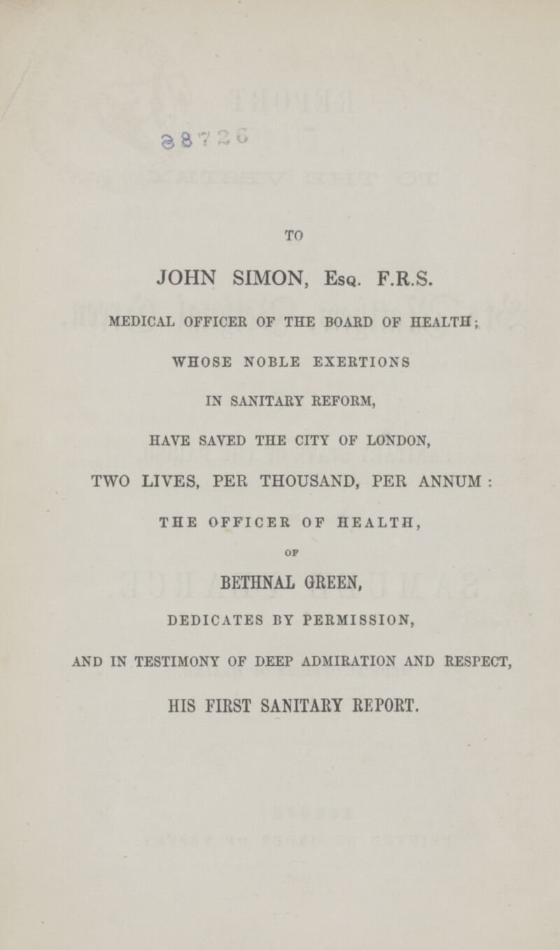 38726 TO JOHN SIMON, Esq. F.R.S. MEDICAL OFFICER OF THE BOARD OF HEALTH; WHOSE NOBLE EXERTIONS IN SANITARY REFORM, HAVE SAVED THE CITY OF LONDON, TWO LIVES, PER THOUSAND, PER ANNUM: THE OFFICER OF HEALTH, OF BETHNAL GREEN, DEDICATES BY PERMISSION, AND IN TESTIMONY OF DEEP ADMIRATION AND RESPECT, HIS FIRST SANITARY REPORT.
