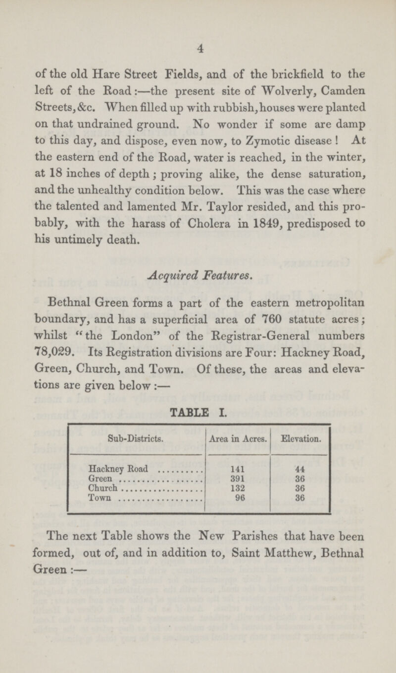4 of the old Hare Street Fields, and of the brickfield to the left of the Road:—the present site of Wolverly, Camden Streets, &c. When filled up with rubbish, houses were planted on that undrained ground. No wonder if some are damp to this day, and dispose, even now, to Zymotic disease ! At the eastern end of the Road, water is reached, in the winter, at 18 inches of depth; proving alike, the dense saturation, and the unhealthy condition below. This was the case where the talented and lamented Mr. Taylor resided, and this pro bably, with the harass of Cholera in 1849, predisposed to his untimely death. Bethnal Green forms a part of the eastern metropolitan boundary, and has a superficial area of 760 statute acres; whilst the London of the Registrar-General numbers 78,029. Its Registration divisions are Four: Hackney Road, Green, Church, and Town. Of these, the areas and eleva tions are given below:— Acquired Features, TABLE I. Sub-Districts. Area in Acres. Elevation. Hackney Road 141 44 Green 391 36 Church 132 36 Town 96 36 The next Table shows the New Parishes that have been formed, out of, and in addition to, Saint Matthew, Bethnal Green:—