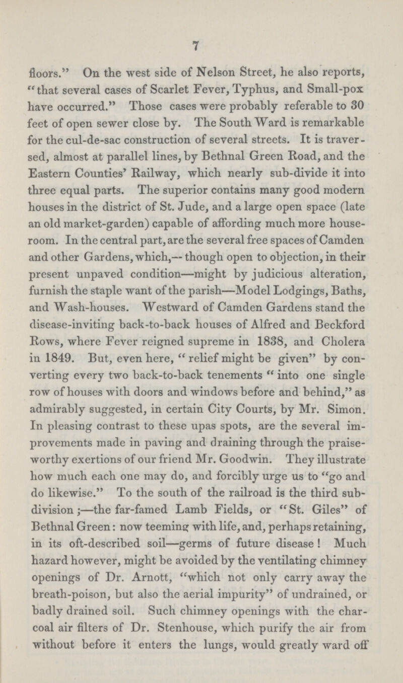7 floors. On the west side of Nelson Street, he also reports, that several cases of Scarlet Fever, Typhus, and Small-pox have occurred. Those cases were probably referable to 30 feet of open sewer close by. The South Ward is remarkable for the cul-de-sac construction of several streets. It is traver sed, almost at parallel lines, by Bethnal Green Road, and the Eastern Counties' Railway, which nearly sub-divide it into three equal parts. The superior contains many good modern houses in the district of St. Jude, and a large open space (late an old market-garden) capable of affording much more house room. In the central part, are the several free spaces of Camden and other Gardens, which,—though open to objection, in their present unpaved condition—might by judicious alteration, furnish the staple want of the parish—Model Lodgings, Baths, and Wash-houses. Westward of Camden Gardens stand the disease-inviting back-to-back houses of Alfred and Beckford Rows, where Fever reigned supreme in 1838, and Cholera in 1849. But, even here, relief might be given by con verting every two back-to-back tenements into one single row of houses with doors and windows before and behind, as admirably suggested, in certain City Courts, by Mr. Simon. In pleasing contrast to these upas spots, are the several im provements made in paving and draining through the praise worthy exertions of our friend Mr. Goodwin. They illustrate how much each one may do, and forcibly urge us to go and do likewise. To the south of the railroad is the third sub division;—the far-famed Lamb Fields, or St. Giles of Bethnal Green: now teeming with life, and, perhaps retaining, in its oft-described soil—germs of future disease! Much hazard however, might be avoided by the ventilating chimney openings of Dr. Arnott, which not only carry away the breath-poison, but also the aerial impurity of undrained, or badly drained soil. Such chimney openings with the char coal air filters of Dr. Stenhouse, which purify the air from without before it enters the lungs, would greatly ward off