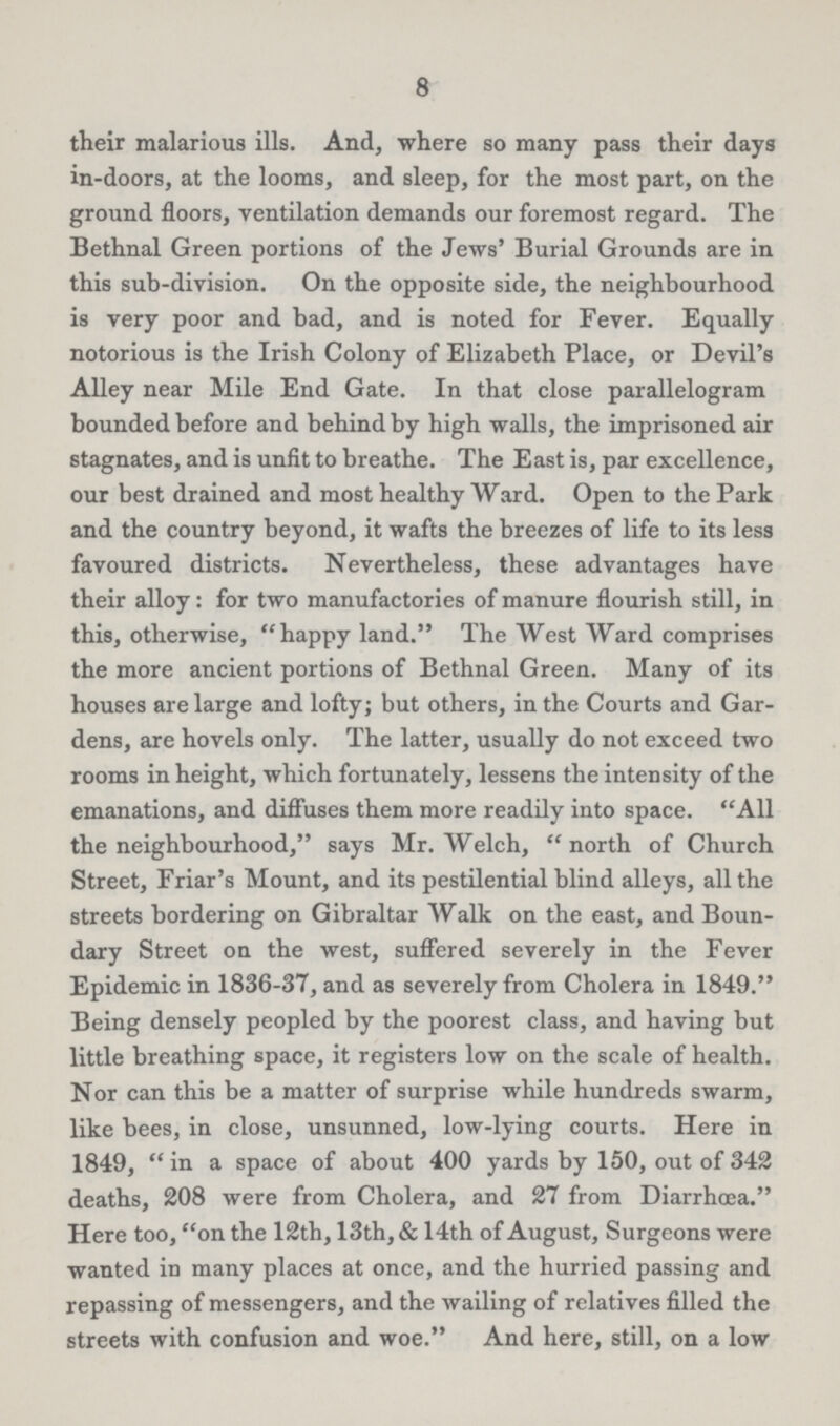 8 their malarious ills. And, where so many pass their days in-doors, at the looms, and sleep, for the most part, on the ground floors, ventilation demands our foremost regard. The Bethnal Green portions of the Jews' Burial Grounds are in this sub-division. On the opposite side, the neighbourhood is very poor and bad, and is noted for Fever. Equally notorious is the Irish Colony of Elizabeth Place, or Devil's Alley near Mile End Gate. In that close parallelogram bounded before and behind by high walls, the imprisoned air stagnates, and is unfit to breathe. The East is, par excellence, our best drained and most healthy Ward. Open to the Park and the country beyond, it wafts the breezes of life to its less favoured districts. Nevertheless, these advantages have their alloy: for two manufactories of manure flourish still, in this, otherwise, happy land. The West Ward comprises the more ancient portions of Bethnal Green. Many of its houses are large and lofty; but others, in the Courts and Gar dens, are hovels only. The latter, usually do not exceed two rooms in height, which fortunately, lessens the intensity of the emanations, and diffuses them more readily into space. All the neighbourhood, says Mr. Welch, north of Church Street, Friar's Mount, and its pestilential blind alleys, all the streets bordering on Gibraltar Walk on the east, and Boun dary Street on the west, suffered severely in the Fever Epidemic in 1836-37, and as severely from Cholera in 1849. Being densely peopled by the poorest class, and having but little breathing space, it registers low on the scale of health. Nor can this be a matter of surprise while hundreds swarm, like bees, in close, unsunned, low-lying courts. Here in 1849, in a space of about 400 yards by 150, out of 342 deaths, 208 were from Cholera, and 27 from Diarrhcea. Here too, on the 12th, 13th, & 14th of August, Surgeons were wanted in many places at once, and the hurried passing and repassing of messengers, and the wailing of relatives filled the streets with confusion and woe. And here, still, on a low
