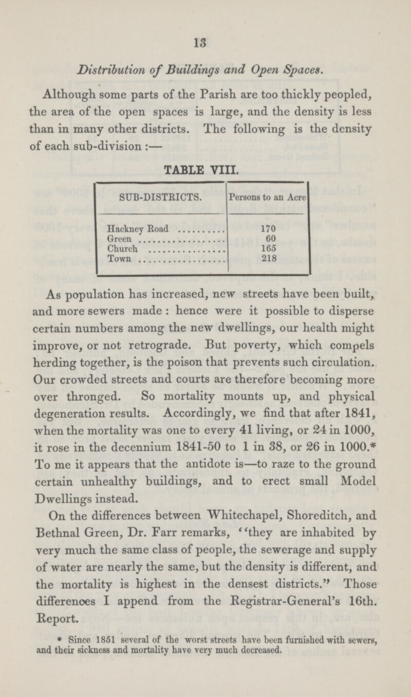 13 Distribution of Buildings and Open Spaces. Although some parts of the Parish are too thickly peopled, the area of the open spaces is large, and the density is less than in many other districts. The following is the density of each sub-division:— TABLE VIII. SUB-DISTRICTS. Persons to an Acre Hackney Road 170 Green 60 Church 165 Town 218 As population has increased, new streets have been built, and more sewers made: hence were it possible to disperse certain numbers among the new dwellings, our health might improve, or not retrograde. But poverty, which compels herding together, is the poison that prevents such circulation. Our crowded streets and courts are therefore becoming more over thronged. So mortality mounts up, and physical degeneration results. Accordingly, we find that after 1841, when the mortality was one to every 41 living, or 24 in 1000, it rose in the decennium 1841-50 to 1 in 38, or 26 in 1000.* To me it appears that the antidote is—to raze to the ground certain unhealthy buildings, and to erect small Model Dwellings instead. On the differences between Whitechapel, Shoreditch, and Bethnal Green, Dr. Parr remarks, they are inhabited by very much the same class of people, the sewerage and supply of water are nearly the same, but the density is different, and the mortality is highest in the densest districts. Those differences I append from the Registrar-General's 16th. Report. * Since 1861 several of the worst streets have been furnished with sewers, and their sickness and mortality have very much decreased.