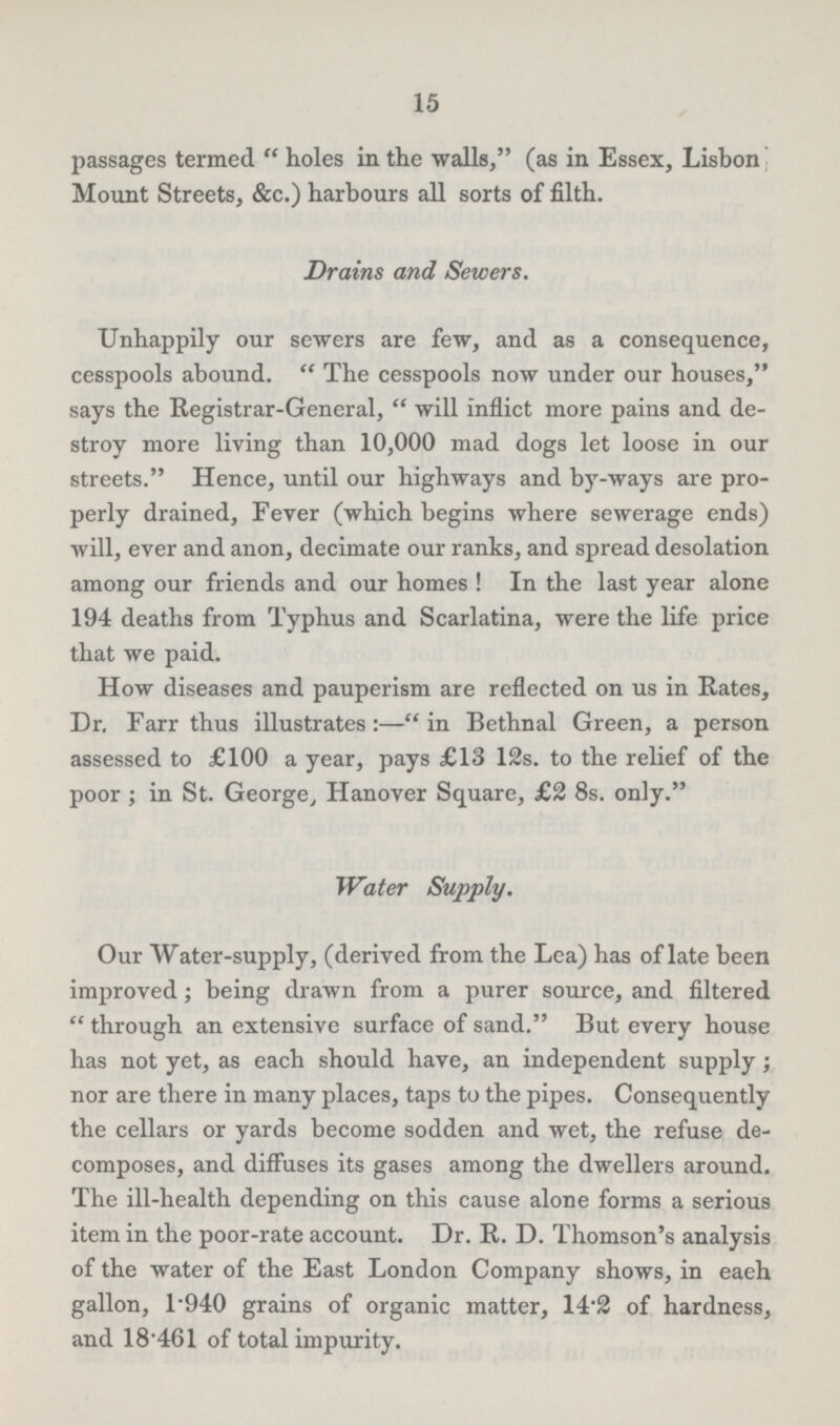 15 passages termed holes in the walls, (as in Essex, Lisbon Mount Streets, &c.) harbours all sorts of filth. Drains and Sewers. Unhappily our sewers are few, and as a consequence, cesspools abound. The cesspools now under our houses, says the Registrar-General, will inflict more pains and de stroy more living than 10,000 mad dogs let loose in our streets. Hence, until our highways and by-ways are pro perly drained, Fever (which begins where sewerage ends) will, ever and anon, decimate our ranks, and spread desolation among our friends and our homes! In the last year alone 194 deaths from Typhus and Scarlatina, were the life price that we paid. How diseases and pauperism are reflected on us in Rates, Dr. Farr thus illustrates:—in Bethnal Green, a person assessed to £100 a year, pays £13 12s. to the relief of the poor; in St. George, Hanover Square, £2 8s. only. Water Supply. Our Water-supply, (derived from the Lea) has of late been improved; being drawn from a purer source, and filtered through an extensive surface of sand. But every house has not yet, as each should have, an independent supply; nor are there in many places, taps to the pipes. Consequently the cellars or yards become sodden and wet, the refuse de composes, and diffuses its gases among the dwellers around. The ill-health depending on this cause alone forms a serious item in the poor-rate account. Dr. R. D. Thomson's analysis of the water of the East London Company shows, in eaeh gallon, 1.940 grains of organic matter, 14.2 of hardness, and 18.461 of total impurity.