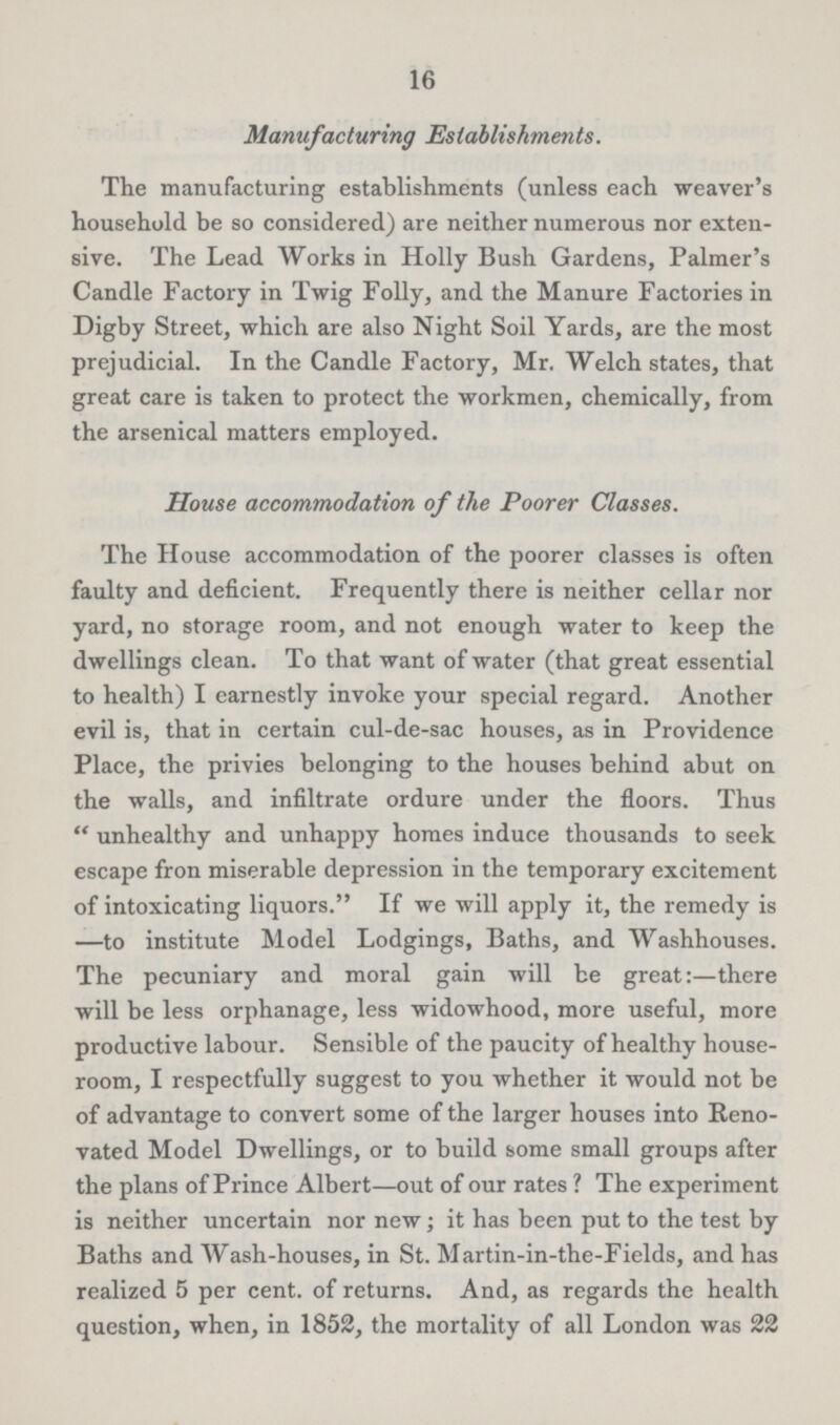 16 Manufacturing Establishments. The manufacturing establishments (unless each weaver's household be so considered) are neither numerous nor exten sive. The Lead Works in Holly Bush Gardens, Palmer's Candle Factory in Twig Folly, and the Manure Factories in Digby Street, which are also Night Soil Yards, are the most prejudicial. In the Candle Factory, Mr. Welch states, that great care is taken to protect the workmen, chemically, from the arsenical matters employed. House accommodation of the Poorer Classes. The House accommodation of the poorer classes is often faulty and deficient. Frequently there is neither cellar nor yard, no storage room, and not enough water to keep the dwellings clean. To that want of water (that great essential to health) I earnestly invoke your special regard. Another evil is, that in certain cul-de-sac houses, as in Providence Place, the privies belonging to the houses behind abut on the walls, and infiltrate ordure under the floors. Thus unhealthy and unhappy homes induce thousands to seek escape fron miserable depression in the temporary excitement of intoxicating liquors. If we will apply it, the remedy is —to institute Model Lodgings, Baths, and Washhouses. The pecuniary and moral gain will be great:—there will be less orphanage, less widowhood, more useful, more productive labour. Sensible of the paucity of healthy house room, I respectfully suggest to you whether it would not be of advantage to convert some of the larger houses into Reno vated Model Dwellings, or to build some small groups after the plans of Prince Albert—out of our rates ? The experiment is neither uncertain nor new; it has been put to the test by Baths and Wash-houses, in St. Martin-in-the-Fields, and has realized 5 per cent. of returns. And, as regards the health question, when, in 1852, the mortality of all London was 22