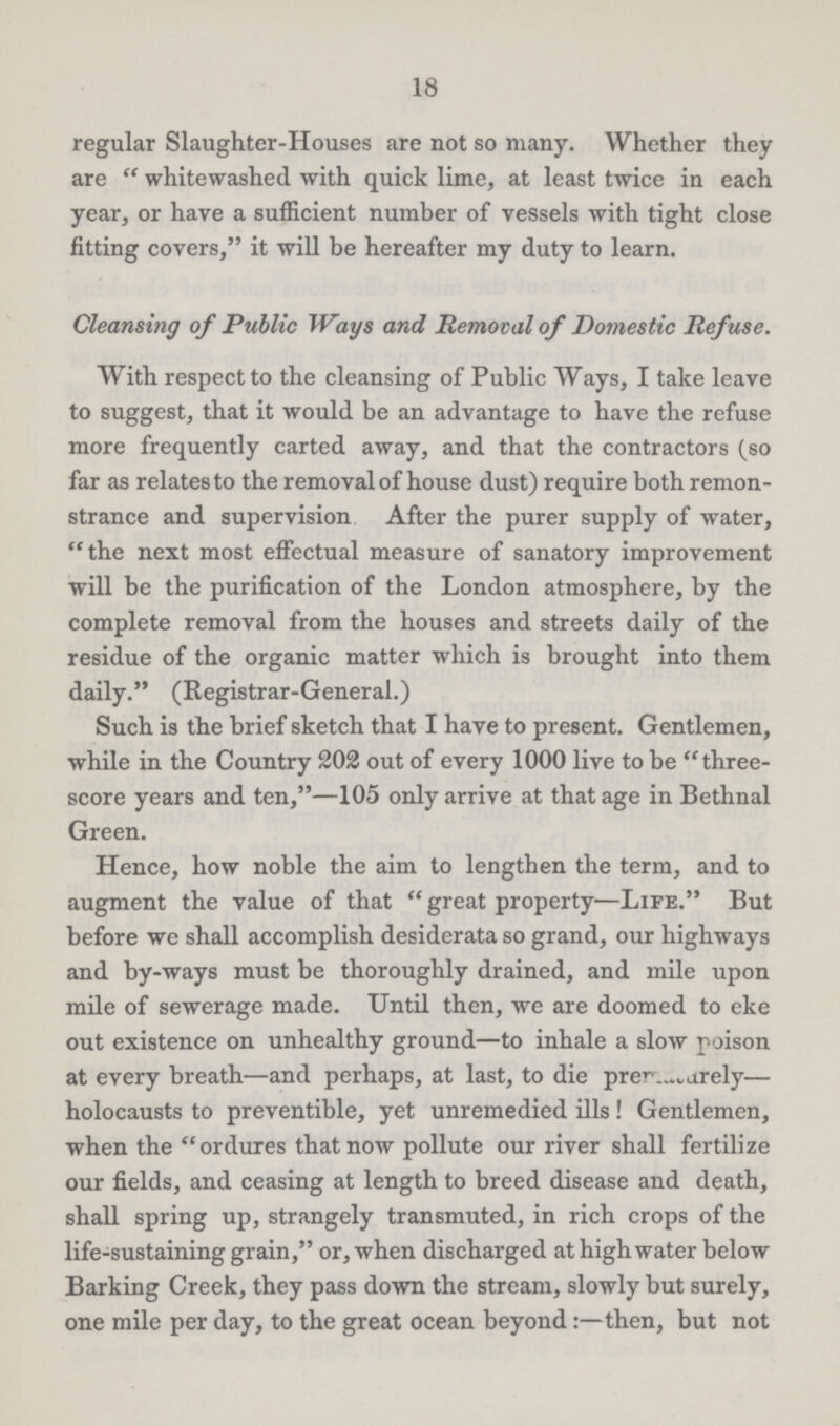 18 regular Slaughter-Houses are not so many. Whether they are whitewashed with quick lime, at least twice in each year, or have a sufficient number of vessels with tight close fitting covers, it will be hereafter my duty to learn. Cleansing of Public Ways and Removal of Domestic Ref use. With respect to the cleansing of Public Ways, I take leave to suggest, that it would be an advantage to have the refuse more frequently carted away, and that the contractors (so far as relates to the removal of house dust) require both remon strance and supervision After the purer supply of water, the next most effectual measure of sanatory improvement will be the purification of the London atmosphere, by the complete removal from the houses and streets daily of the residue of the organic matter which is brought into them daily. (Registrar-General.) Such is the brief sketch that I have to present. Gentlemen, while in the Country 202 out of every 1000 live to be three score years and ten,—105 only arrive at that age in Bethnal Green. Hence, how noble the aim to lengthen the term, and to augment the value of that great property—Life. But before we shall accomplish desiderata so grand, our highways and by-ways must be thoroughly drained, and mile upon mile of sewerage made. Until then, we are doomed to eke out existence on unhealthy ground—to inhale a slow poison at every breath—and perhaps, at last, to die prematurely— holocausts to preventible, yet unremedied ills! Gentlemen, when the ordures that now pollute our river shall fertilize our fields, and ceasing at length to breed disease and death, shall spring up, strangely transmuted, in rich crops of the life-sustaining grain, or, when discharged at high water below Barking Creek, they pass down the stream, slowly but surely, one mile per day, to the great ocean beyond:— then, but not