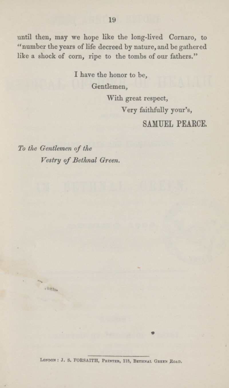 19 until then, may we hope like the long-lived Cornaro, to number the years of life decreed by nature, and be gathered like a shock of corn, ripe to the tombs of our fathers. I have the honor to be, Gentlemen, With great respect, Very faithfully your's, SAMUEL PEARCE. To the Gentlemen of the Vestry of Bethnal Green. London: J. S. FORSAITH, Printer, 118, Bethnal Green Road.