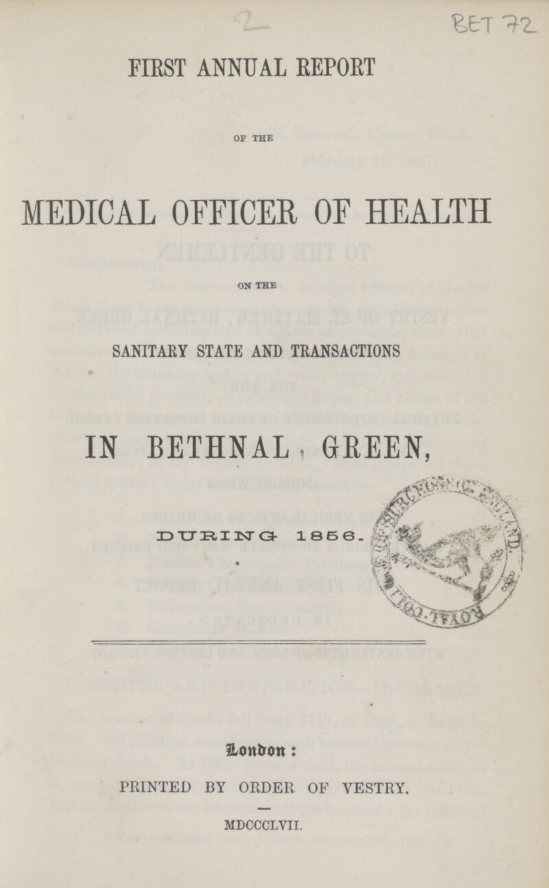 2 BET 72 FIRST ANNUAL REPORT of the MEDICAL OFFICER OF HEALTH on the SANITARY STATE AND TRANSACTIONS IN BETHNAL, GREEN, DURING 1858. London: PRINTED BY ORDER OF VESTRY. mdccclvii.