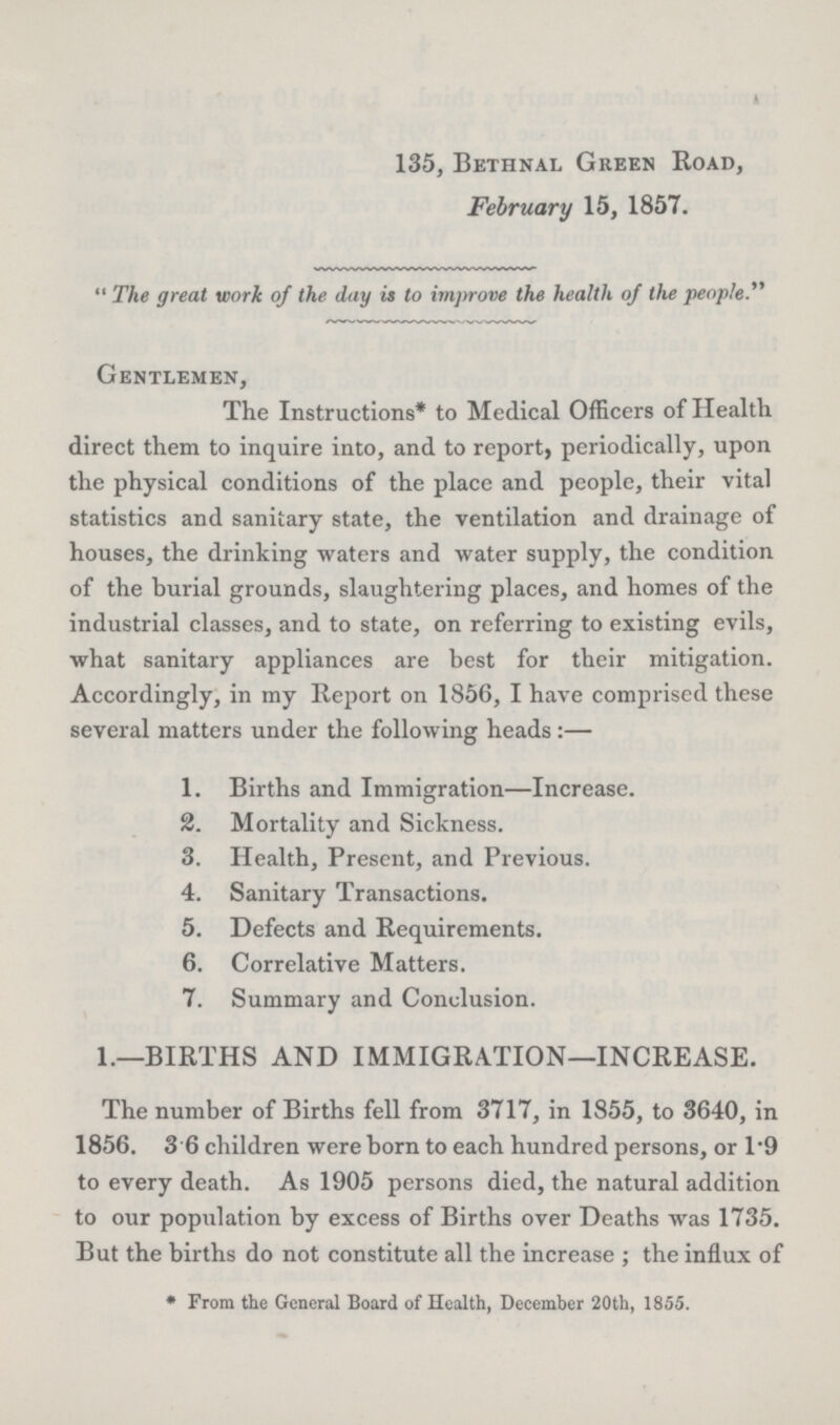 135, Bethnal Green Road, February 15, 1857.  The great work of the day it to improve the health of the people Gentlemen, The Instructions* to Medical Officers of Health direct them to inquire into, and to report, periodically, upon the physical conditions of the place and people, their vital statistics and sanitary state, the ventilation and drainage of houses, the drinking waters and water supply, the condition of the burial grounds, slaughtering places, and homes of the industrial classes, and to state, on referring to existing evils, what sanitary appliances are best for their mitigation. Accordingly, in my Report on 1856, I have comprised these several matters under the following heads:— 1. Births and Immigration—Increase. 2. Mortality and Sickness. 3. Health, Present, and Previous. 4. Sanitary Transactions. 5. Defects and Requirements. 6. Correlative Matters. 7. Summary and Conclusion. 1.—BIRTHS AND IMMIGRATION—INCREASE. The number of Births fell from 3717, in 1855, to 3640, in 1856. 3.6 children were born to each hundred persons, or 1.9 to every death. As 1905 persons died, the natural addition to our population by excess of Births over Deaths was 1735. But the births do not constitute all the increase; the influx of * From the General Board of Health, December 20th, 1855.