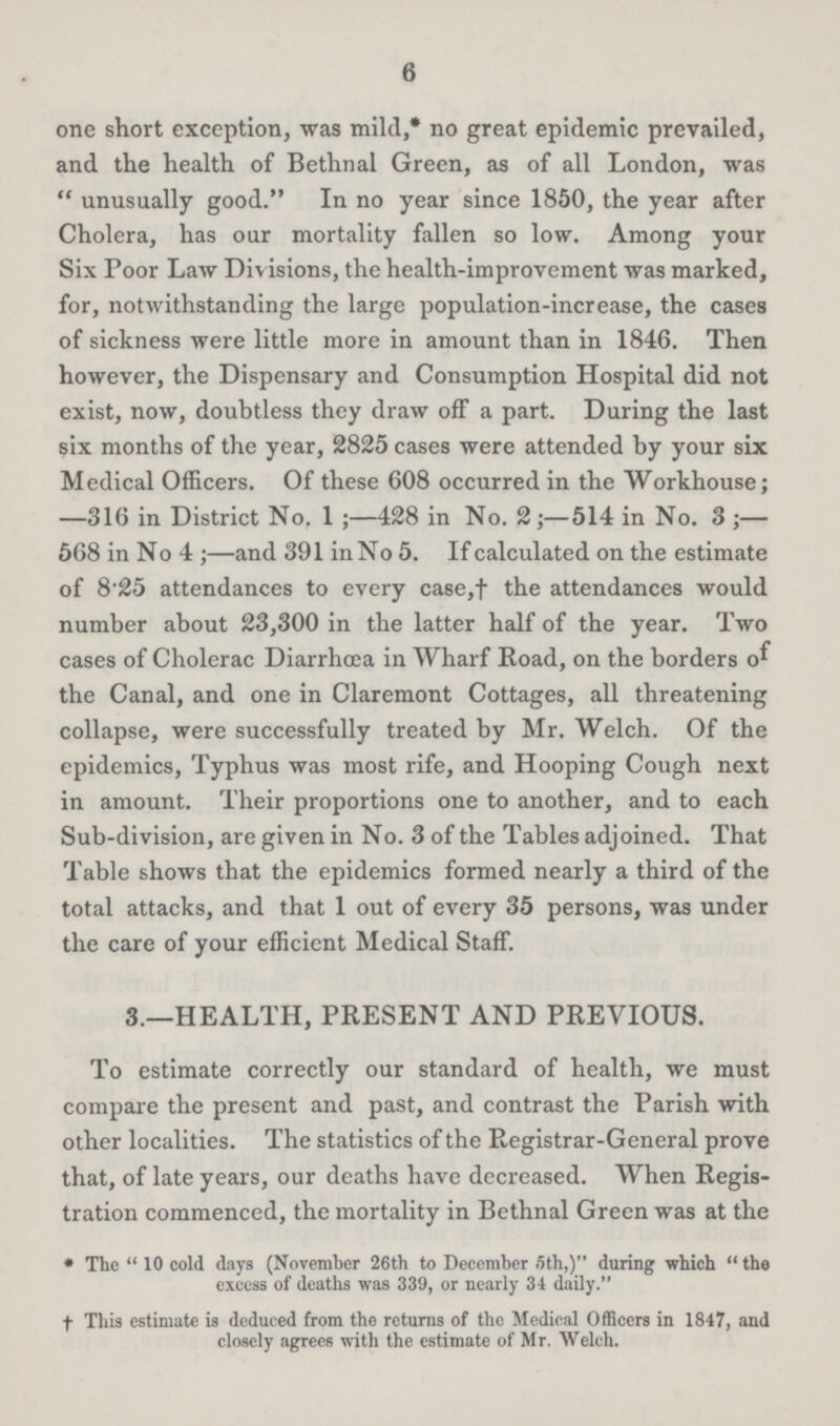 6 one short exception, was mild,* no great epidemic prevailed, and the health of Bethnal Green, as of all London, was unusually good. In no year since 1850, the year after Cholera, has our mortality fallen so low. Among your Six Poor Law Divisions, the health-improvement was marked, for, notwithstanding the large population-increase, the cases of sickness were little more in amount than in 1846. Then however, the Dispensary and Consumption Hospital did not exist, now, doubtless they draw off a part. During the last six months of the year, 2825 cases were attended by your six Medical Officers. Of these 608 occurred in the Workhouse; —316 in District No. 1;—428 in No. 2;—514 in No. 3;— 568 in No 4;—and 391 in No 5. If calculated on the estimate of 8.25 attendances to every case,† the attendances would number about 23,300 in the latter half of the year. Two cases of Cholerac Diarrhoea in Wharf Road, on the borders of the Canal, and one in Claremont Cottages, all threatening collapse, were successfully treated by Mr. Welch. Of the epidemics, Typhus was most rife, and Hooping Cough next in amount. Their proportions one to another, and to each Sub-division, are given in No. 3 of the Tables adjoined. That Table shows that the epidemics formed nearly a third of the total attacks, and that 1 out of every 35 persons, was under the care of your efficient Medical Staff. 3.—HEALTH, PRESENT AND PREVIOUS. To estimate correctly our standard of health, we must compare the present and past, and contrast the Parish with other localities. The statistics of the Registrar-General prove that, of late years, our deaths have decreased. When Regis tration commenced, the mortality in Bethnal Green was at the * The 10 cold days (November 26th to December .5th,) during which the excess of deaths was 339, or nearly 34 daily. †This estimate is deduced from the returns of the Medical Officers in 1847, and closely agrees with the estimate of Mr. Welch.