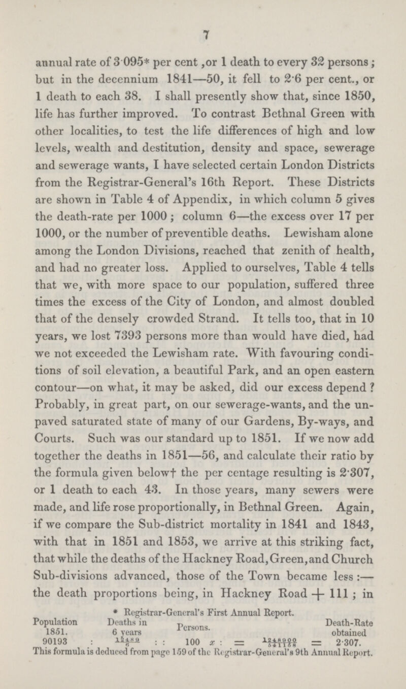 7 annual rate of 3.095* per cent ,or 1 death to every 32 persons; but in the decennium 1841—50, it fell to 2.6 per cent., or 1 death to each 38. I shall presently show that, since 1850, life has further improved. To contrast Bethnal Green with other localities, to test the life differences of high and low levels, wealth and destitution, density and space, sewerage and sewerage wants, I have selected certain London Districts from the Registrar-General's 16th Report. These Districts are shown in Table 4 of Appendix, in which column 5 gives the death-rate per 1000; column 6—the excess over 17 per 1000, or the number of preventible deaths. Lewisham alone among the London Divisions, reached that zenith of health, and had no greater loss. Applied to ourselves, Table 4 tells that we, with more space to our population, suffered three times the excess of the City of London, and almost doubled that of the densely crowded Strand. It tells too, that in 10 years, we lost 7393 persons more than would have died, had we not exceeded the Lewisham rate. With favouring condi tions of soil elevation, a beautiful Park, and an open eastern contour—on what, it may be asked, did our excess depend? Probably, in great part, on our sewerage-wants, and the un paved saturated state of many of our Gardens, By-ways, and Courts. Such was our standard up to 1851. If we now add together the deaths in 1851—56, and calculate their ratio by the formula given below† the per centage resulting is 2.307, or 1 death to each 43. In those years, many sewers were made, and life rose proportionally, in Bethnal Green. Again, if we compare the Sub-district mortality in 1841 and 1843, with that in 1851 and 1853, we arrive at this striking fact, that while the deaths of the Hackney Road, Green, and Church Sub-divisions advanced, those of the Town became less:— the death proportions being, in Hackney Road +111; in * Registrar-General's First Annual Report. Population 1851. 90193 Deaths in 6 years 12489/6 Persons. 100 x: =1248900/541168 Death-Rate obtained 2.307. This formula is deduced from page 159 of the Registrar-General's 9th Annual Report.