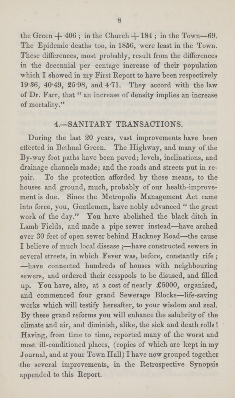 8 the Green +406; in the Church +184; in the Town—69. The Epidemic deaths too, in 1856, were least in the Town. These differences, most probably, result from the differences in the decennial per centage increase of their population which I showed in my First Report to have been respectively 19.36, 40.49, 25.98, and 4.71. They accord with the law of Dr. Farr, that an increase of density implies an increase of mortality. 4.—SANITARY TRANSACTIONS. During the last 20 years, vast improvements have been effected in Bethnal Green. The Highway, and many of the By-way foot paths have been paved; levels, inclinations, and drainage channels made; and the roads and streets put in re pair. To the protection afforded by those means, to the houses and ground, much, probably of our health-improve ment is due. Since the Metropolis Management Act came into force, you, Gentlemen, have nobly advanced the great work of the day. You have abolished the black ditch in Lamb Fields, and made a pipe sewer instead—have arched over 30 feet of open sewer behind Hackney Road—the cause I believe of much local disease;—have constructed sewers in several streets, in which Fever was, before, constantly rife; —have connected hundreds of houses with neighbouring sewers, and ordered their cesspools to be disused, and filled up. You have, also, at a cost of nearly £5000, organized, and commenced four grand Sewerage Blocks—life-saving works which will testify hereafter, to your wisdom and zeal. By these grand reforms you will enhance the salubrity of the climate and air, and diminish, alike, the sick and death rolls! Having, from time to time, reported many of the worst and most ill-conditioned places, (copies of which are kept in my Journal, and at your Town Hall) I have now grouped together the several improvements, in the Retrospective Synopsis appended to this Report.