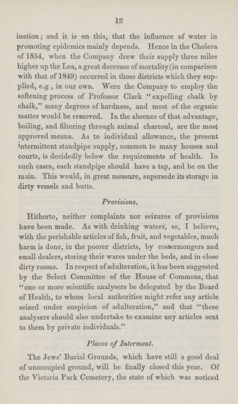 12 and it is on this, that the influence of water in promoting epidemics mainly depends. Hence in the Cholera of 1854, when the Company drew their supply three miles higher up the Lea, a great decrease of mortality (in comparison with that of 1849) occurred in those districts which they sup plied, e.g., in our own. Were the Company to employ the softening process of Professor Clark expelling chalk by chalk, many degrees of hardness, and most of the organic matter would be removed. In the absence of that advantage, boiling, and filtering through animal charcoal, are the most approved means. As to individual allowance, the present intermittent standpipe supply, common to many houses and courts, is decidedly below the requirements of health. In such cases, each standpipe should have a tap, and be on the main. This would, in great measure, supersede its storage in dirty vessels and butts. Provisions. Hitherto, neither complaints nor seizures of provisions have been made. As with drinking waters, so, I believe, with the perishable articles of fish, fruit, and vegetables, much harm is done, in the poorer districts, by costermongers and small dealers, storing their wares under the beds, and in close dirty rooms. In respect of adulteration, it has been suggested by the Select Committee of the House of Commons, that one or more scientific analysers be delegated by the Board of Health, to whom local authorities might refer any article seized under suspicion of adulteration, and that these analysers should also undertake to examine any articles sent to them by private individuals. Places of Interment. The Jews' Burial Grounds, which have still a good deal of unoccupied ground, will be finally closed this year. Of the Victoria Park Cemetery, the state of which was noticed