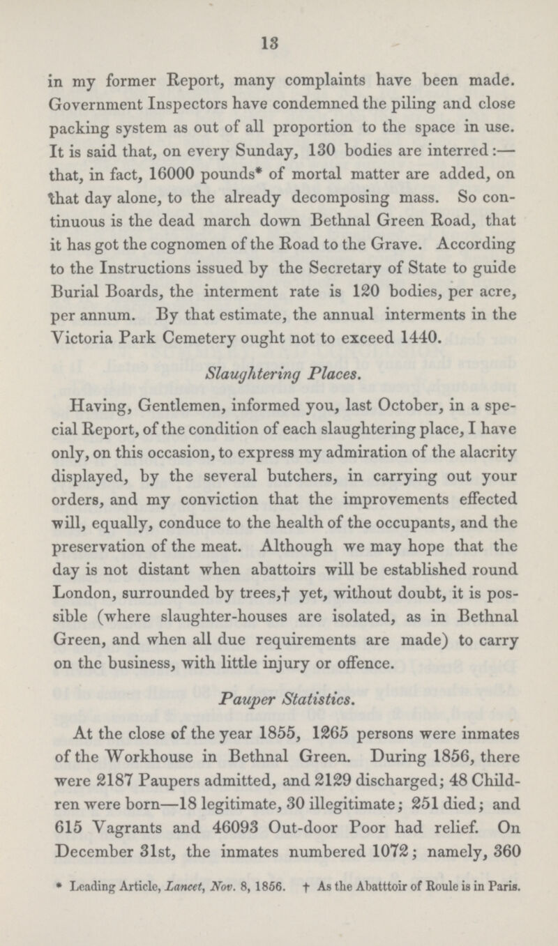 18 in my former Report, many complaints have been made. Government Inspectors have condemned the piling and close packing system as out of all proportion to the space in use. It is said that, on every Sunday, 130 bodies are interred:— that, in fact, 16000 pounds* of mortal matter are added, on that day alone, to the already decomposing mass. So con tinuous is the dead march down Bethnal Green Road, that it has got the cognomen of the Road to the Grave. According to the Instructions issued by the Secretary of State to guide Burial Boards, the interment rate is 120 bodies, per acre, per annum. By that estimate, the annual interments in the Victoria Park Cemetery ought not to exceed 1440. Slaughtering Places. Having, Gentlemen, informed you, last October, in a spe cial Report, of the condition of each slaughtering place, I have only, on this occasion, to express my admiration of the alacrity displayed, by the several butchers, in carrying out your orders, and my conviction that the improvements effected Trill, equally, conduce to the health of the occupants, and the preservation of the meat. Although we may hope that the day is not distant when abattoirs will be established round London, surrounded by trees,† yet, without doubt, it is pos sible (where slaughter-houses are isolated, as in Bethnal Green, and when all due requirements are made) to carry on the business, with little injury or offence. Pauper Statistics. At the close of the year 1855, 1265 persons were inmates of the Workhouse in Bethnal Green. During 1856, there were 2187 Paupers admitted, and 2129 discharged; 48 Child ren were born—18 legitimate, 30 illegitimate; 251 died; and 615 Vagrants and 46093 Out-door Poor had relief. On December 31st, the inmates numbered 1072; namely, 360 * Leading Article, Lancet, Nov. 8, 1856. †As the Abatttoir of Roule is in Paris.