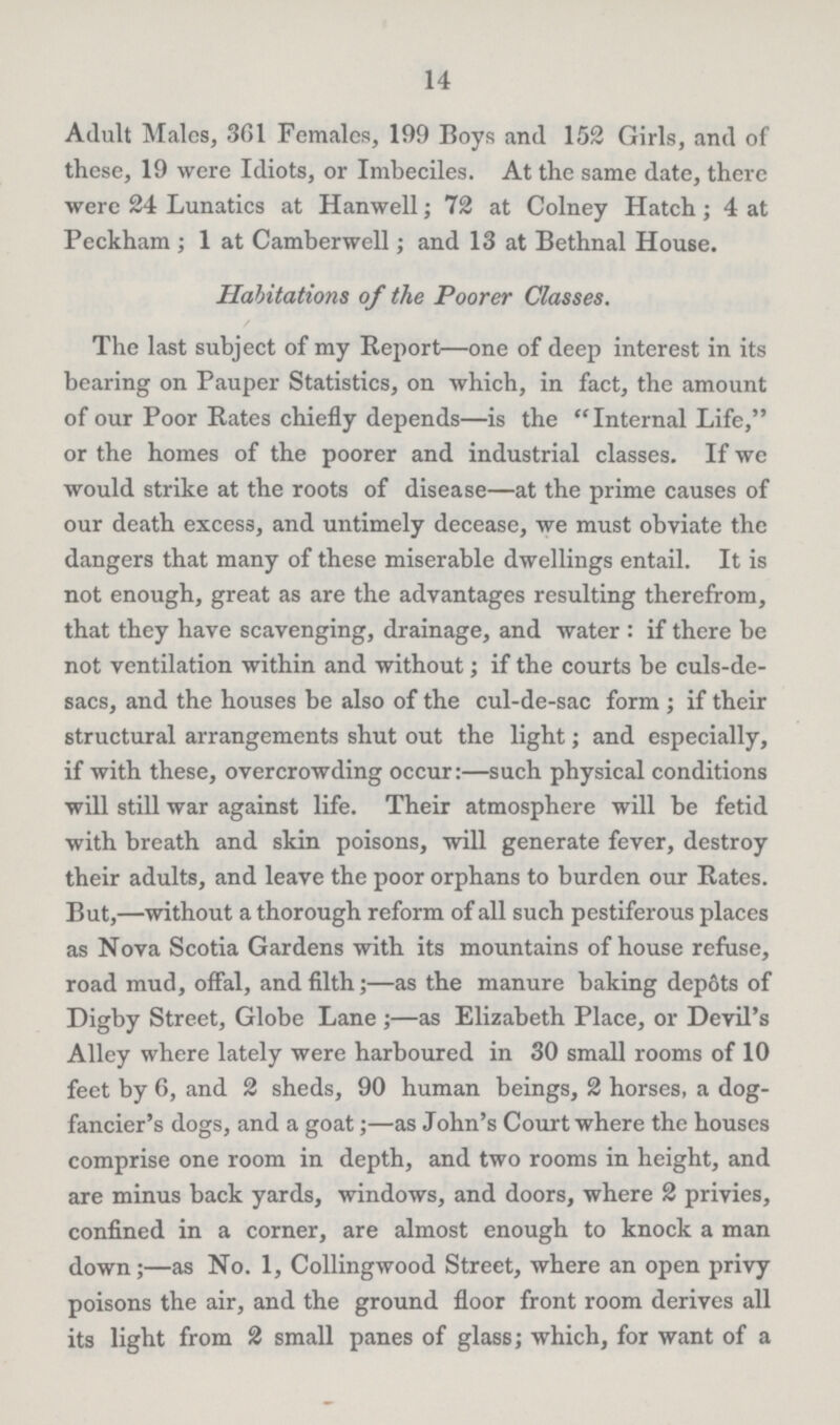 14 Adult Males, 361 Females, 199 Boys and 152 Girls, and of these, 19 were Idiots, or Imbeciles. At the same date, there were 24 Lunatics at Hanwell; 72 at Colney Hatch; 4 at Peckham; 1 at Camberwell; and 13 at Bethnal House. Habitations of the Poorer Classes. The last subject of my Report—one of deep interest in its bearing on Pauper Statistics, on which, in fact, the amount of our Poor Rates chiefly depends—is the Internal Life, or the homes of the poorer and industrial classes. If we would strike at the roots of disease—at the prime causes of our death excess, and untimely decease, we must obviate the dangers that many of these miserable dwellings entail. It is not enough, great as are the advantages resulting therefrom, that they have scavenging, drainage, and water: if there be not ventilation within and without; if the courts be culs-de sacs, and the houses be also of the cul-de-sac form; if their structural arrangements shut out the light; and especially, if with these, overcrowding occur:—such physical conditions will still war against life. Their atmosphere will be fetid with breath and skin poisons, will generate fever, destroy their adults, and leave the poor orphans to burden our Rates. But,—without a thorough reform of all such pestiferous places as Nova Scotia Gardens with its mountains of house refuse, road mud, offal, and filth;—as the manure baking depots of Digby Street, Globe Lane;—as Elizabeth Place, or Devil's Alley where lately were harboured in 30 small rooms of 10 feet by 6, and 2 sheds, 90 human beings, 2 horses, a dog fancier's dogs, and a goat;—as John's Court where the houses comprise one room in depth, and two rooms in height, and are minus back yards, windows, and doors, where 2 privies, confined in a corner, are almost enough to knock a man down;—as No. 1, Collingwood Street, where an open privy poisons the air, and the ground floor front room derives all its light from 2 small panes of glass; which, for want of a