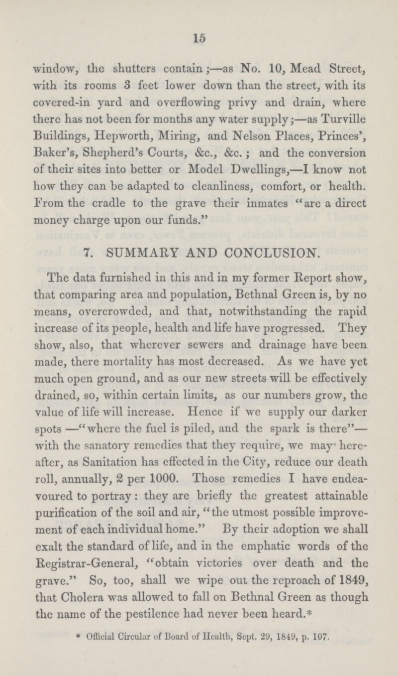 15 window, the shutters contain;—as No. 10, Mead Street, with its rooms 3 feet lower down than the street, with its covered-in yard and overflowing privy and drain, where there has not been for months any water supply;—as Turville Buildings, Hepworth, Miring, and Nelson Places, Princes', Baker's, Shepherd's Courts, &c., &c.; and the conversion of their sites into better or Model Dwellings,—I know not how they can be adapted to cleanliness, comfort, or health. From the cradle to the grave their inmates are a dircct money charge upon our funds. 7. SUMMARY AND CONCLUSION. The data furnished in this and in my former Report show, that comparing area and population, Bethnal Green is, by no means, overcrowded, and that, notwithstanding the rapid increase of its people, health and life have progressed. They show, also, that wherever sewers and drainage have been made, there mortality has most decreased. As we have yet much open ground, and as our new streets will be effectively drained, so, within certain limits, as our numbers grow, the value of life will increase. Hence if we supply our darker spots —where the fuel is piled, and the spark is there— with the sanatory remedies that they require, we may here after, as Sanitation has effected in the City, reduce our death roll, annually, 2 per 1000. Those remedies I have endea voured to portray: they are briefly the greatest attainable purification of the soil and air, the utmost possible improve ment of each individual home. By their adoption we shall exalt the standard of life, and in the emphatic words of the Registrar-General, obtain victories over death and the grave. So, too, shall we wipe out the reproach of 1849, that Cholera was allowed to fall on Bethnal Green as though the name of the pestilence had never been heard.* * Official Circular of Board of Health, Sept. 29, 1849, p. 107.