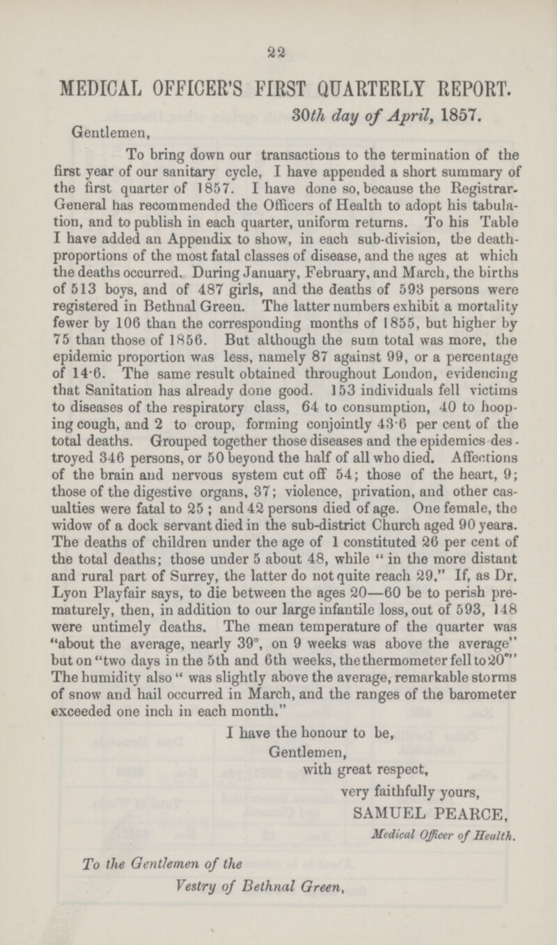 22 MEDICAL OFFICER'S FIRST QUARTERLY REPORT. 30th day of April, 1857. Gentlemen, To bring down our transactions to the termination of the first year of our sanitary cycle, I have appended a short summary of the first quarter of 1857. I have done so, because the Registrar General has recommended the Officers of Health to adopt his tabula tion, and to publish in each quarter, uniform returns. To his Table I have added an Appendix to show, in each sub-division, the death proportions of the most fatal classes of disease, and the ages at which the deaths occurred. During January, February, and March, the births of 513 boys, and of 487 girls, and the deaths of 593 persons were registered in Bethnal Green. The latter numbers exhibit a mortality fewer by 106 than the corresponding months of 1855, but higher by 75 than those of 1856. But although the sum total was more, the epidemic proportion was less, namely 87 against 99, or a percentage of 14.6 The same result obtained throughout Loudon, evidencing that Sanitation has already done good. 153 individuals fell victims to diseases of the respiratory class, 64 to consumption, 40 to hoop ing cough, and 2 to croup, forming conjointly 43.6 per cent of the total deaths. Grouped together those diseases and the epidemics des troyed 346 persons, or 50 beyond the half of all who died. Affections of the brain and nervous system cut off 54; those of the heart, 9; those of the digestive organs, 37; violence, privation, and other cas ualties were fatal to 25; and 42 persons died of age. One female, the widow of a dock servant died in the sub-district Church aged 90 years. The deaths of children under the age of 1 constituted 26 per cent of the total deaths; those under 5 about 48, while in the more distant and rural part of Surrey, the latter do not quite reach 29, If, as Dr, Lyon Playfair says, to die between the ages 20—60 be to perish pre maturely, then, in addition to our large infantile loss, out of 593, 148 were untimely deaths. The mean temperature of the quarter was about the average, nearly 39°, on 9 weeks was above the average but on two days in the 5th and 6th weeks, the thermometer fell to 20° The humidity also was slightly above the average, remarkable storms of snow and hail occurred in March, and the ranges of the barometer exceeded one inch in each month. I have the honour to be, Gentlemen, with great respect, very faithfully yours, SAMUEL PEARCE, Medical Officer of Health. To the Gentlemen of the Vestry of Bethnal Green,