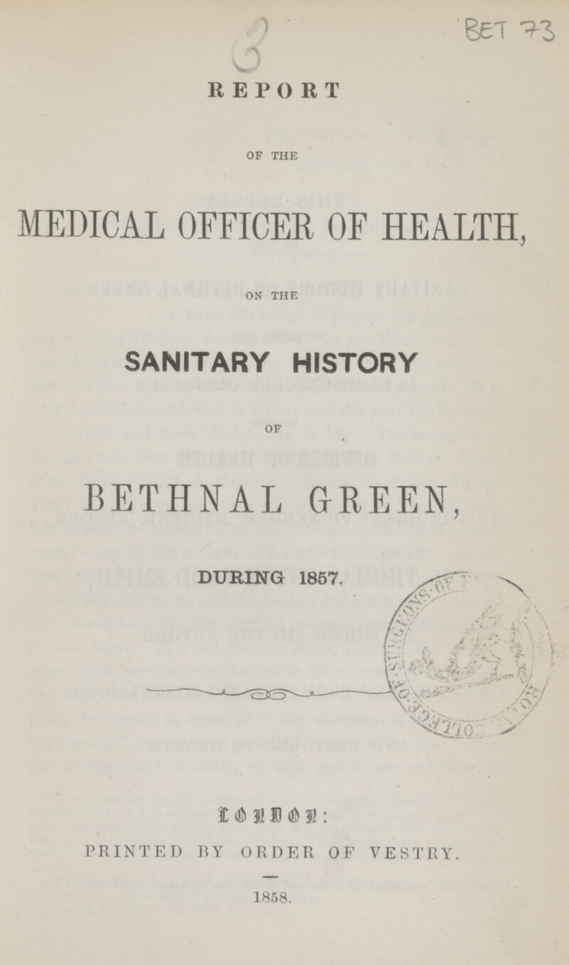 3 BET 73 REPORT of the MEDICAL OFFICER OF HEALTH, on the SANITARY HISTORY of BETHNAL GREEN, DURING 1857. LONDON: PRINTED BY ORDER OF VESTRY. 1858.