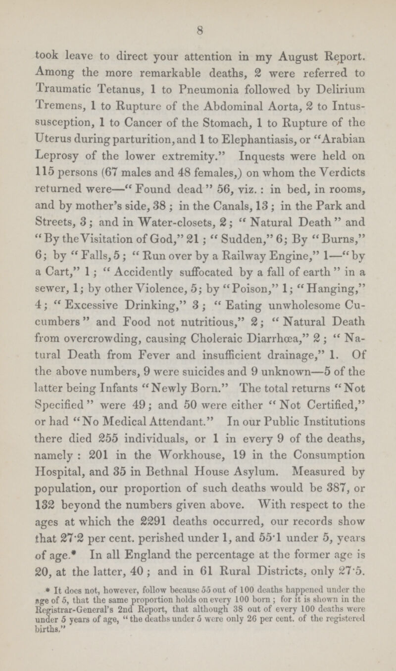 8 took leave to direct your attention in my August Report. Among the more remarkable deaths, 2 were referred to Traumatic Tetanus, 1 to Pneumonia followed by Delirium Tremens, 1 to Rupture of the Abdominal Aorta, 2 to Intus susception, 1 to Cancer of the Stomach, 1 to Rupture of the Uterus during parturition, and 1 to Elephantiasis, or Arabian Leprosy of the lower extremity. Inquests were held on 115 persons (67 males and 48 females,) on whom the Verdicts returned were— Found dead  56, viz. : in bed, in rooms, and by mother's side, 38 ; in the Canals, 13 ; in the Park and Streets, 3; and in Water-closets, 2;  Natural Death and By the Visitation of God, 21;  Sudden, 6; By Burns, 6; by  Falls, 5;  Run over by a Railway Engine, 1— by a Cart, 1;  Accidently suffocated by a fall of earth  in a sewer, 1; by other Violence, 5; by Poison, 1; Hanging, 4;  Excessive Drinking, 3 ;  Eating unwholesome Cu cumbers  and Food not nutritious, 2; Natural Death from overcrowding, causing Choleraic Diarrhœa, 2 ; Na tural Death from Fever and insufficient drainage, 1. Of the above numbers, 9 were suicides and 9 unknown—5 of the latter being Infants Newly Born. The total returns Not Specified were 49; and 50 were either Not Certified, or had No Medical Attendant. In our Public Institutions there died 255 individuals, or 1 in every 9 of the deaths, namely : 201 in the Workhouse, 19 in the Consumption Hospital, and 35 in Bethnal House Asylum. Measured by population, our proportion of such deaths would be 387, or 132 beyond the numbers given above. With respect to the ages at which the 2291 deaths occurred, our records show that 27'2 per cent. perished under 1, and 55T under 5, years of age.* In all England the percentage at the former age is 20, at the latter, 40 ; and in 61 Rural Districts, only 27 5. * It does not, however, follow because 55 out of 100 deaths happened under the nge of 5, that the same proportion holds on every 100 born ; for it is shown in the Registrar-General's 2nd Report, that although 38 out of every 100 deaths were under 5 years of age,  the deaths under 5 were only 26 per cent. of the registered births.