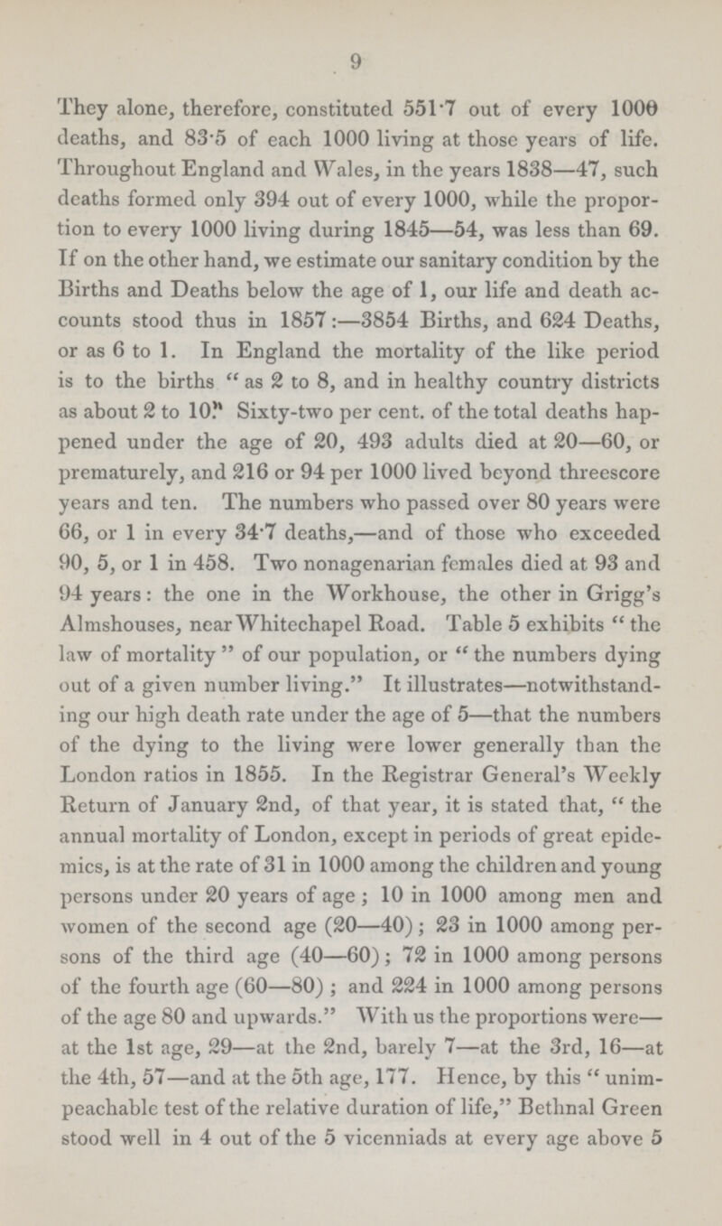 9 They alone, therefore, constituted 551.7 out of every 1000 deaths, and 83.5 of each 1000 living at those years of life. Throughout England and Wales, in the years 1838—47, such deaths formed only 394 out of every 1000, while the propor tion to every 1000 living during 1845—54, was less than 69. If on the other hand, we estimate our sanitary condition by the Births and Deaths below the age of 1, our life and death ac counts stood thus in 1857:—3854 Births, and 624 Deaths, or as 6 to 1. In England the mortality of the like period is to the births as 2 to 8, and in healthy country districts as about 2 to 10 Sixty-two per cent. of the total deaths hap pened under the age of 20, 493 adults died at 20—60, or prematurely, and 216 or 94 per 1000 lived beyond threescore years and ten. The numbers who passed over 80 years were 66, or 1 in every 34.7 deaths,—and of those who exceeded 90, 5, or 1 in 458. Two nonagenarian females died at 93 and 94 years: the one in the Workhouse, the other in Grigg's Almshouses, near Whitechapel Road. Table 5 exhibits  the law of mortality  of our population, or  the numbers dying out of a given number living. It illustrates—notwithstand ing our high death rate under the age of 5—that the numbers of the dying to the living were lower generally than the London ratios in 1855. In the Registrar General's Weekly Return of January 2nd, of that year, it is stated that,  the annual mortality of London, except in periods of great epide mics, is at the rate of 31 in 1000 among the children and young persons under 20 years of age ; 10 in 1000 among men and women of the second age (20—40); 23 in 1000 among per sons of the third age (40—60); 72 in 1000 among persons of the fourth age (60—80) ; and 224 in 1000 among persons of the age 80 and upwards. With us the proportions were— at the 1st age, 29—at the 2nd, barely 7—at the 3rd, 16—at the 4th, 57—and at the 5th age, 177. Hence, by this  unim peachable test of the relative duration of life, Bethnal Green stood well in 4 out of the 5 vicenniads at every age above 5