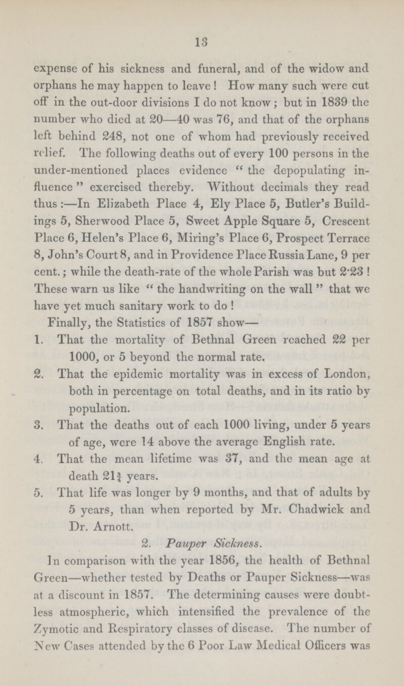 13 expense of his sickness and funeral, and of the widow and orphans he may happen to leave ! How many such were cut off in the out-door divisions I do not know; but in 1839 the number who died at 20—40 was 76, and that of the orphans left behind 248, not one of whom had previously received relief. The following deaths out of every 100 persons in the under-mentioned places evidence  the depopulating in fluence  exercised thereby. Without decimals they read thus :—In Elizabeth Place 4, Ely Place 5, Butler's Build ings 5, Sherwood Place 5, Sweet Apple Square 5, Crescent Place 6, Helen's Place 6, Miring's Place 6, Prospect Terrace 8, John's Court 8, and in Providence Place Russia Lane, 9 per cent.; while the death-rate of the whole Parish was but 2'23 ! These warn us like  the handwriting on the wall  that we have yet much sanitary work to do ! Finally, the Statistics of 1857 show— 1. That the mortality of Bethnal Green reached 22 per 1000, or 5 beyond the normal rate. 2. That the epidemic mortality was in excess of London, both in percentage on total deaths, and in its ratio by population. 3. That the deaths out of each 1000 living, under 5 years of age, were 14 above the average English rate. 4. That the mean lifetime was 37, and the mean age at death 211 years. 5. That life was longer by 9 months, and that of adults by 5 years, than when reported by Mr. Chadwick and Dr. Arnott. 2. Pauper Sickness. In comparison with the year 1856, the health of Bethnal Green—whether tested by Deaths or Pauper Sickness—was at a discount in 1857. The determining causes were doubt less atmospheric, which intensified the prevalence of the Zymotic and Respiratory classes of disease. The number of New Cases attended by the 6 Poor Law Medical Officers was