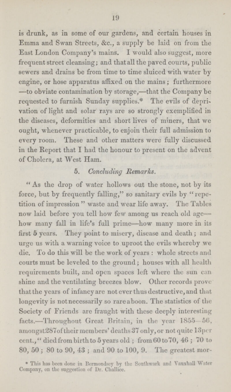 19 is drunk, as in some of our gardens, and certain houses in Emma and Swan Streets, &c., a supply be laid on from the East London Company's mains. I would also suggest, more frequent street cleansing; and that all the paved courts, public sewers and drains be from time to time sluiced with water by engine, or hose apparatus affixed on the mains; furthermore —to obviate contamination by storage,—that the Company be requested to furnish Sunday supplies.* The evils of depri vation of light and solar rays are so strongly exemplified in the diseases, deformities and short lives of miners, that we ought, whenever practicable, to enjoin their full admission to every room. These and other matters were fully discussed in the Report that I had the honour to present on the advent of Cholera, at West Ham. 5. Concluding Remarks. As the drop of water hollows out the stone, not by its force, but by frequently falling, so sanitary evils by repe tition of impression waste and wear life away. The Tables now laid before you tell how few among us reach old age— how many fall in life's full prime—how many more in its first 5 years. They point to misery, disease and death; and urge us with a warning voice to uproot the evils whereby we die. To do this will be the work of years: whole streets and courts must be leveled to the ground; houses with all health requirements built, and open spaces left where the sun can shine and the ventilating breezes blow. Other records prove that the years of infancy are not ever thus destructive, and that longevity is not necessarily so rare a boon. The statistics of the Society of Friends are fraught with these deeply interesting facts.—Throughout Great Britain, in the year 1855-56, amongst 287 of their members' deaths 37 only, or not quite 13per cent.,died from birth to 5 years old; from 60 to 70, 46; 70 to 80, 50; 80 to 90, 43; and 90 to 100, 9. The greatest mor¬ *This has been done in Bermondsey by the Southwark and Vauxhall Water Company, on the suggestion of Dr. Challice.