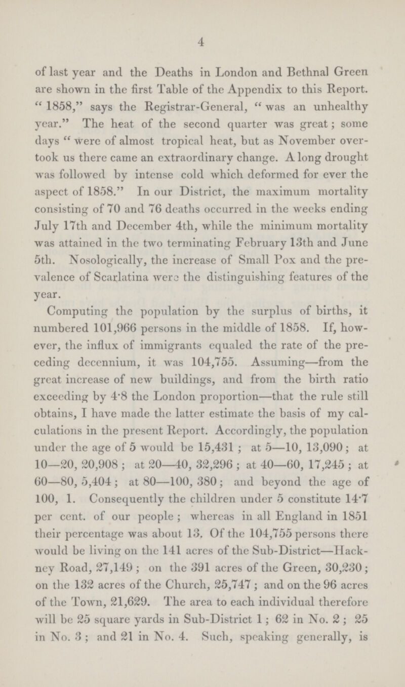 4 of last year and the Deaths in London and Bethnal Green are shown in the first Table of the Appendix to this Report. 1858, says the Registrar-General, was an unhealthy year. The heat of the second quarter was great; some days were of almost tropical heat, but as November over took us there came an extraordinary change. A long drought was followed by intense cold which deformed for ever the aspect of 1858. In our District, the maximum mortality consisting of 70 and 76 deaths occurred in the weeks ending July 17th and December 4th, while the minimum mortality was attained in the two terminating February 13th and June 5th. Nosologically, the increase of Small Pox and the pre valence of Scarlatina were the distinguishing features of the year. Computing the population by the surplus of births, it numbered 101,966 persons in the middle of 1858. If, how ever, the influx of immigrants equaled the rate of the pre ceding dccennium, it was 104,755. Assuming—from the great increase of new buildings, and from the birth ratio exceeding by 4.8 the London proportion—that the rule still obtains, I have made the latter estimate the basis of my cal culations in the present Report. Accordingly, the population under the age of 5 would be 15,431; at 5—10, 13,090; at 10—20, 20,908; at 20—40, 32,296; at 40—60, 17,245; at 60—80, 5,404; at 80—100, 380; and beyond the age of 100, 1. Consequently the children under 5 constitute 14.7 per cent. of our people; whereas in all England in 1851 their percentage was about 13. Of the 104,755 persons there would be living on the 141 acres of the Sub-District—Hack ney Road, 27,149; on the 391 acres of the Green, 30,230; on the 132 acres of the Church, 25,747; and on the 96 acres of the Town, 21,629. The area to each individual therefore will be 25 square yards in Sub-District 1; 62 in No. 2; 25 in No. 3; and 21 in No. 4. Such, speaking generally, is