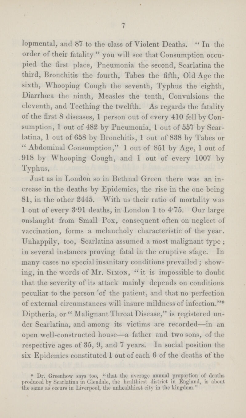 7 lopmental, and 87 to the class of Violent Deaths. In the order of their fatality you will see that Consumption occu pied the first place, Pneumonia the second, Scarlatina the third, Bronchitis the fourth, Tabes the fifth, Old Age the sixth, Whooping Cough the seventh, Typhus the eighth, Diarrhœa the ninth, Measles the tenth, Convulsions the eleventh, and Teething the twelfth. As regards the fatality of the first 8 diseases, 1 person out of every 410 fell by Con sumption, 1 out of 482 by Pneumonia, 1 out of 557 by Scar latina, 1 out of 658 by Bronchitis, 1 out of 838 by Tabes or Abdominal Consumption, 1 out of 851 by Age, 1 out of 918 by Whooping Cough, and 1 out of every 1007 by Typhus, Just as in London so in Bethnal Green there was an in crease in the deaths by Epidemics, the rise in the one being 81, in the other 2445. With us their ratio of mortality was 1 out of every 3'91 deaths, in London 1 to 4.75. Our large onslaught from Small Pox, consequent often on neglect of vaccination, forms a melancholy characteristic of the year. Unhappily, too, Scarlatina assumed a most malignant type; in several instances proving fatal in the eruptive stage. In many cases no special insanitary conditions prevailed; show ing, in the words of Mr. Simon, it is impossible to doubt that the severity of its attack mainly depends on conditions peculiar to the person of the patient, and that no perfection of external circumstances will insure mildness of infection.* Diptheria, or Malignant Throat Disease, is registered un der Scarlatina, and among its victims are recorded—in an open well-constructed house—a father and two sons, of the respective ages of 35, 9, and 7 years. In social position the six Epidemics constituted 1 out of each 6 of the deaths of the * Dr. Greenhow says too, that the average annual proportion of deaths produced by Scarlatina in Glendale, the healthiest district in England, is about the same as occurs in Liverpool, the unhealthiest city in the kingdom.