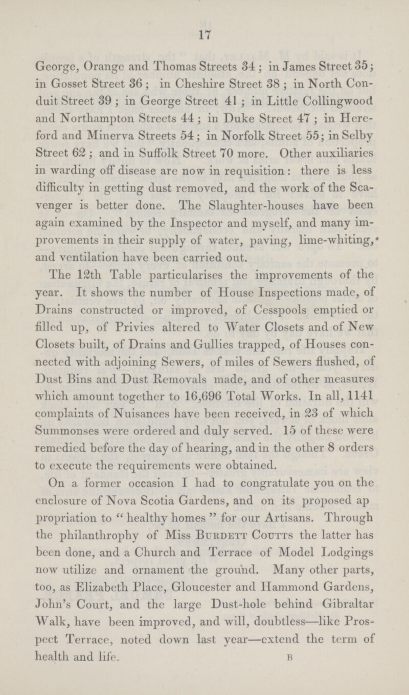 17 George, Orange and Thomas Streets 34 ; in James Street 35; in Gosset Street 36 ; in Cheshire Street 38 ; in North Con duit Street 39 ; in George Street 41 ; in Little Collingwood and Northampton Streets 44; in Duke Street 47 ; in Here ford and Minerva Streets 54; in Norfolk Street 55; in Selby Street 62 ; and in Suffolk Street 70 more. Other auxiliaries in warding off disease are now in requisition : there is less difficulty in getting dust removed, and the work of the Sca venger is better done. The Slaughter-houses have been again examined by the Inspector and myself, and many im provements in their supply of water, paving, lime-whiting, and ventilation have been carried out. The 12th Table particularises the improvements of the year. It shows the number of House Inspections made, of Drains constructed or improved, of Cesspools emptied or filled up, of Privies altered to Water Closets and of New Closets built, of Drains and Gullies trapped, of Houses con nected with adjoining Sewers, of miles of Sewers flushed, of Dust Bins and Dust Removals made, and of other measures which amount together to 16,696 Total Works. In all, 1141 complaints of Nuisances have been received, in 23 of which Summonses were ordered and duly served. 15 of these were remedied before the day of hearing, and in the other 8 orders to execute the requirements were obtained. On a former occasion I had to congratulate you on the enclosure of Nova Scotia Gardens, and on its proposed ap propriation to  healthy homes  for our Artisans. Through the philanthrophy of Miss Burdett Coutts the latter has been done, and a Church and Terrace of Model Lodgings now utilize and ornament the ground. Many other parts, too, as Elizabeth Place, Gloucester and Hammond Gardens, John's Court, and the large Dust-hole behind Gibraltar Walk, have been improved, and will, doubtless—like Pros pect Terrace, noted down last year—extend the term of health and life. b