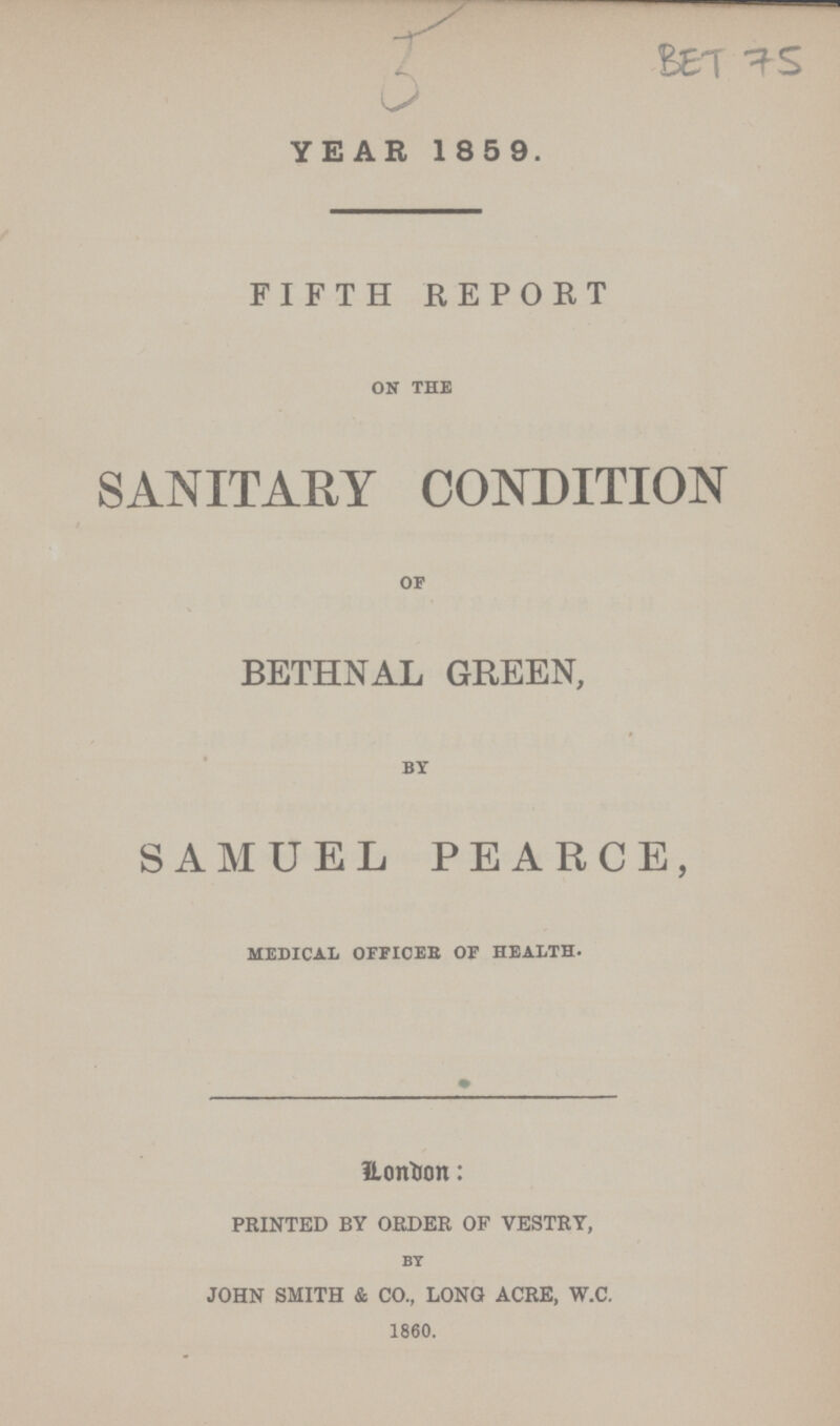 Bet 75 5 YEAR 1859. FIFTH REPORT ON THE SANITARY CONDITION OF BETHNAL GREEN, BY SAMUEL PEARCE, MEDICAL OFFICES OF HEALTH. London: printed by order of vestry, By john smith & co., long acre, w.c. 1860.