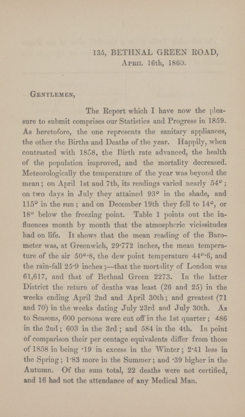 135, BETHNAL GREEN ROAD, Apeil 16th, 1860. Gentlemen, The Report which I have now the plea sure to submit comprises our Statistics and Progress in 1859. As heretofore, the one represents the sanitary appliances, the other the Births and Deaths of the year. Happily, when contrasted with 1858, the Birth rate advanced, the health of the population improved, and the mortality decreased. Meteorologically the temperature of the year was beyond the mean ; on April 1st and 7th, its readings varied nearly 54° ; on two days in July they attained 93° in the shade, and 115° in the sun ; and on December 19th they fell to 14°, or 18° below the freezing point. Table 1 points out the in fluences month by month that the atmospheric vicissitudes had on life. It shows that the mean reading of the Baro meter was, at Greenwich, 29.772 inches, the mean tempera ture of the air 50° '8, the dew point temperature 44°.6, and the rain-fall 25.9 inches;—that the mortality of London was 61,617, and that of Bethnal Green 2273. In the latter District the return of deaths was least (26 and 25) in the weeks ending April 2nd and April 30th; and greatest (71 and 70) in the weeks dating July 23rd and July 30th. As to Seasons, 600 persons were cut off in the 1st quarter; 486 in the 2nd; 603 in the 3rd; and 584 in the 4th. In point of comparison their per centage equivalents differ from those of 1858 in being .19 in excess in the Winter; 2.41 less in the Spring; l.83 more in the Summer; and .39 higher in the Autumn. Of the sum total, 22 deaths were not certified, and 16 had not the attendance of any Medical Man.