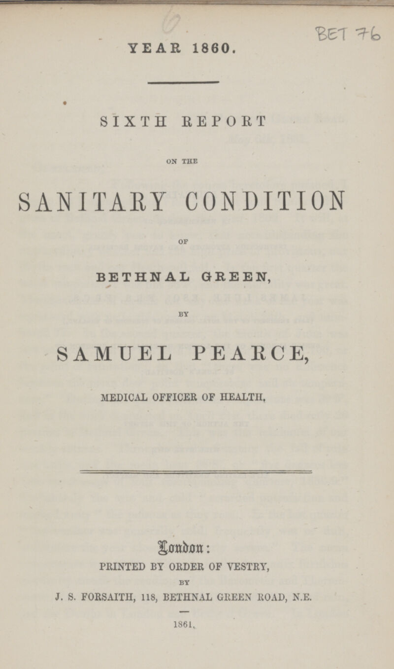 YEAR 1860. BET 76 SIXTH REPORT on the SANITARY CONDITION of BETHNAL GREEN, by SAMUEL PEARCE, MEDICAL OFFICER OF HEALTH, London: PRINTED BY ORDER OF VESTRY, by J. S. FORSAITH, 118, BETHNAL GREEN ROAD, N.E. 1861,