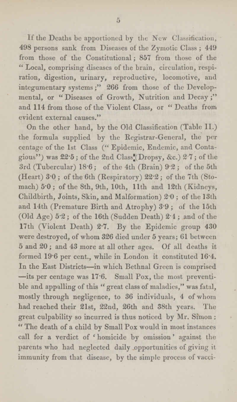 5 If the Deaths be apportioned by the New Classification, 498 persons sank from Diseases of the Zymotic Class ; 449 from those of the Constitutional; 857 from those of the Local, comprising diseases of the brain, circulation, respi ration, digestion, urinary, reproductive, locomotive, and integumentary systems; 266 from those of the Develop mental, or Diseases of Growth, Nutrition and Decay; and 114 from those of the Violent Class, or Deaths from evident external causes. On the other hand, by the Old Classification (Table II.) the formula supplied by the Registrar-General, the per centage of the 1st Class (Epidemic, Endemic, and Conta gious) was 22.5; of the 2nd Class(Dropsy, &c.) 2.7; of the 3rd (Tubercular) 18.6; of the 4th (Brain) 9.2 ; of the 5th (Heart) 3.0; of the 6th (Respiratory) 22.2; of the 7th (Sto mach) 5.0; of the 8th, 9th, 10th, 11th and 12th (Kidneys, Childbirth, Joints, Skin, and Malformation) 20; of the 13th and 14th (Premature Birth and Atrophy) 3.9; of the 15th (Old Age) 5.2; of the 16th (Sudden Death) 2.1; and of the 17th (Violent Death) 27. By the Epidemic group 430 were destroyed, of whom 326 died under 5 years; 61 between 5 and 20; and 43 more at all other ages. Of all deaths it formed 19.6 per cent., while in London it constituted 16.4. In the East Districts—in which Bethnal Green is comprised —its per centage was 17.6. Small Pox, the most preventa ble and appalling of this  great class of maladies, was fatal, mostly through negligence, to 36 individuals, 4 of whom had reached their 21st, 22nd, 26th and 38th years. The great culpability so incurred is thus noticed by Mr. Simon: The death of a child by Small Pox would in most instances call for a verdict of 'homicide by omission' against the parents who had neglected daily opportunities of giving it immunity from that disease, by the simple process of vacci¬