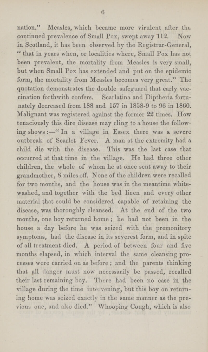 6 nation. Measles, which became more virulent after the continued prevalence of Small Pox, swept away 112. Now in Scotland, it has been observed by the Registrar-General, that in years when, or localities where, Small Pox has not been prevalent, the mortality from Measles is very small, but when Small Pox has extended and put on the epidemic form, the mortality from Measles becomes very great. The quotation demonstrates the double safeguard that early vac cination forthwith confers. Scarlatina and Diptheria fortu nately decreased from 188 and 157 in 1858-9 to 96 in 1860. Malignant was registered against the former 22 times. How tenaciously this dire disease may cling to a house the follow ing shows:—In a village in Essex there was a severe outbreak of Scarlet Fever. A man at the extremity had a child die with the disease. This was the last case that occurred at that time in the village. He had three other children, the whole of whom he at once sent away to their grandmother, 8 miles off. None of the children were recalled for two months, and the house was in the meantime white washed, and together with the bed linen and every other material that could be considered capable of retaining the disease, was thoroughly cleansed. At the end of the two months, one boy returned home; he had not been in the house a day before he was seized with the premonitory symptoms, had the disease in its severest form, and in spite of all treatment died. A period of between four and five months elapsed, in which interval the same cleansing pro cesses were carried on as before; and the parents thinking that all danger must now necessarily be passed, recalled their last remaining boy. There had been no case in the village during the time intervening, but this boy on return ing home was seized exactly in the same manner as the pre vious one, and also died. Whooping Cough, which is also