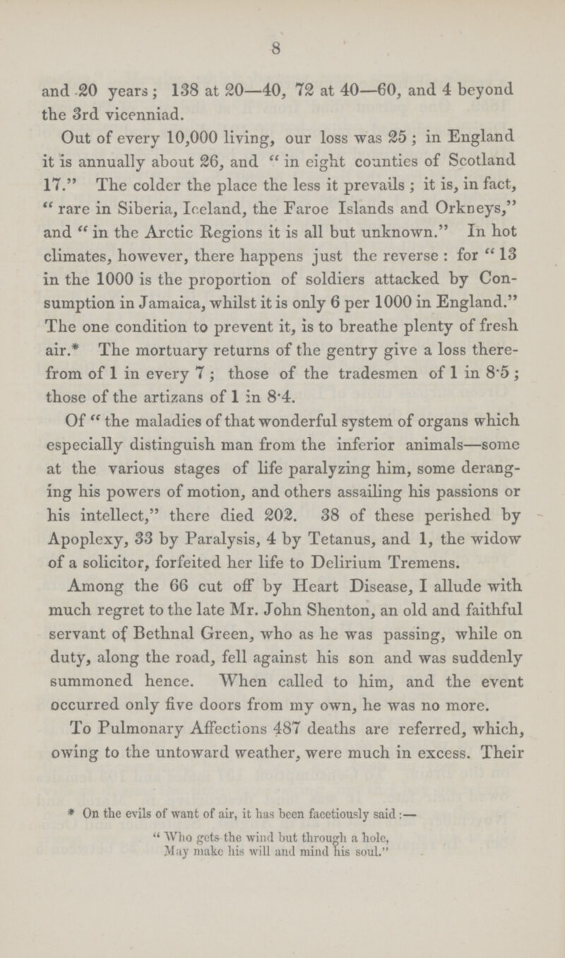 8 and 20 years; 138 at 20—40, 72 at 40—60, and 4 beyond the 3rd vicenniad. Out of every 10,000 living, our loss was 25; in England it is annually about 26, and in eight counties of Scotland 17. The colder the place the less it prevails; it is, in fact, rare in Siberia, Iceland, the Faroe Islands and Orkneys, and in the Arctic Regions it is all but unknown. In hot climates, however, there happens just the reverse: for 13 in the 1000 is the proportion of soldiers attacked by Con sumption in Jamaica, whilst it is only 6 per 1000 in England. The one condition to prevent it, is to breathe plenty of fresh air.* The mortuary returns of the gentry give a loss there from of 1 in every 7; those of the tradesmen of 1 in 8.5; those of the artizans of 1 in 8.4. Of the maladies of that wonderful system of organs which especially distinguish man from the inferior animals—some at the various stages of life paralyzing him, some derang ing his powers of motion, and others assailing his passions or his intellect, there died 202. 38 of these perished by Apoplexy, 33 by Paralysis, 4 by Tetanus, and 1, the widow of a solicitor, forfeited her life to Delirium Tremens. Among the 66 cut off by Heart Disease, I allude with much regret to the late Mr. John Shenton, an old and faithful servant of Bethnal Green, who as he was passing, while on duty, along the road, fell against his son and was suddenly summoned hence. When called to him, and the event occurred only five doors from my own, he was no more. To Pulmonary Affections 487 deaths are referred, which, owing to the untoward weather, were much in excess. Their *On the evils of want of air, it has been facetiously said:— Who gets the wind but through a hole, May make his will and mind his soul.