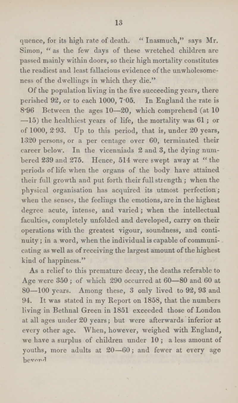 13 quence, for its high rate of death. Inasmuch, says Mr. Simon, as the few days of these wretched children are passed mainly within doors, so their high mortality constitutes the readiest and least fallacious evidence of the unwholesome ness of the dwellings in which they die. Of the population living in the five succeeding years, there perished 92, or to each 1000, 7'05. In England the rate is 8.96 Between the ages 10—20, which comprehend (at 10 —15) the healthiest years of life, the mortality was 61; or of 1000, 2.93. Up to this period, that is, under 20 years, 1320 persons, or a per centage over 60, terminated their career below. In the vicenniads 2 and 3, the dying num bered 239 and 275. Hence, 514 were swept away at the periods of life when the organs of the body have attained their full growth and put forth their full strength; when the physical organisation has acquired its utmost perfection; when the senses, the feelings the emotions, are in the highest degree acute, intense, and varied; when the intellectual faculties, completely unfolded and developed, carry on their operations with the greatest vigour, soundness, and conti nuity ; in a word, when the individual is capable of communi cating as well as of receiving the largest amount of the highest kind of happiness. As a relief to this premature decay, the deaths referable to Age were 350; of which 290 occurred at 60—80 and 60 at 80—100 years. Among these, 3 only lived to 92, 93 and 94. It was stated in my Report on 1858, that the numbers living in Bethnal Green in 1851 exceeded those of London at all ages under 20 years; but were afterwards inferior at every other age. When, however, weighed with England, we have a surplus of children under 10; a less amount of youths, more adults at 20—60; and fewer at every age beyond