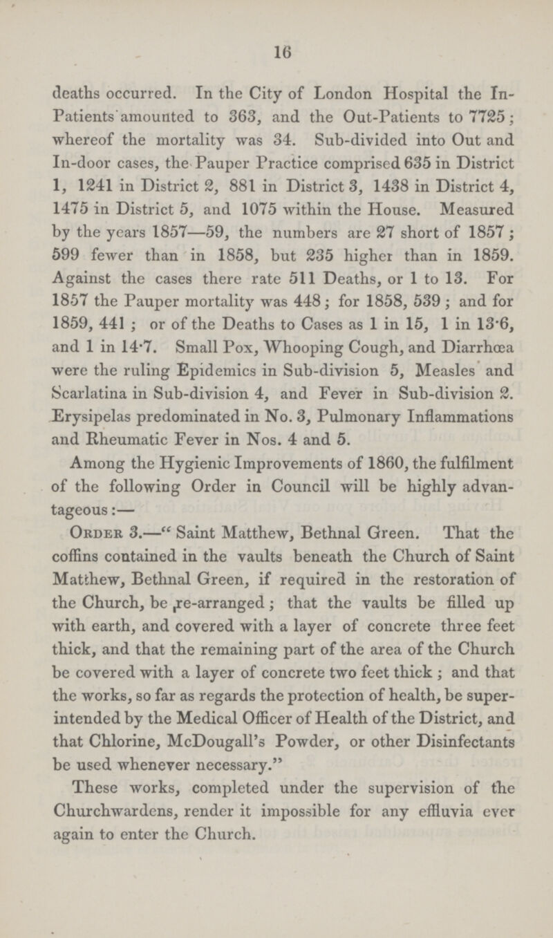 16 deaths occurred. In the City of London Hospital the In patients amounted to 363, and the Out-Patients to 7725; whereof the mortality was 34. Sub-divided into Out and In-door cases, the Pauper Practice comprised 635 in District 1, 1241 in District 2, 881 in District 3, 1438 in District 4, 1475 in District 5, and 1075 within the House. Measured by the years 1857—59, the numbers are 27 short of 1857; 599 fewer than in 1858, but 235 higher than in 1859. Against the cases there rate 511 Deaths, or 1 to 13. For 1857 the Pauper mortality was 448; for 1858, 539; and for 1859, 441; or of the Deaths to Cases as 1 in 15, 1 in 13.6, and 1 in 14.7. Small Pox, Whooping Cough, and Diarrhoea were the ruling Epidemics in Sub-division 5, Measles and Scarlatina in Sub-division 4, and Fever in Sub-division 2. Erysipelas predominated in No. 3, Pulmonary Inflammations and Rheumatic Fever in Nos. 4 and 5. Among the Hygienic Improvements of 1860, the fulfilment of the following Order in Council will be highly advan tageous:— Order 3.—Saint Matthew, Bethnal Green. That the coffins contained in the vaults beneath the Church of Saint Matthew, Bethnal Green, if required in the restoration of the Church, be re-arranged; that the vaults be filled up with earth, and covered with a layer of concrete three feet thick, and that the remaining part of the area of the Church be covered with a layer of concrete two feet thick; and that the works, so far as regards the protection of health, be super intended by the Medical Officer of Health of the District, and that Chlorine, McDougall's Powder, or other Disinfectants be used whenever necessary. These works, completed under the supervision of the Churchwardens, render it impossible for any effluvia ever again to enter the Church.