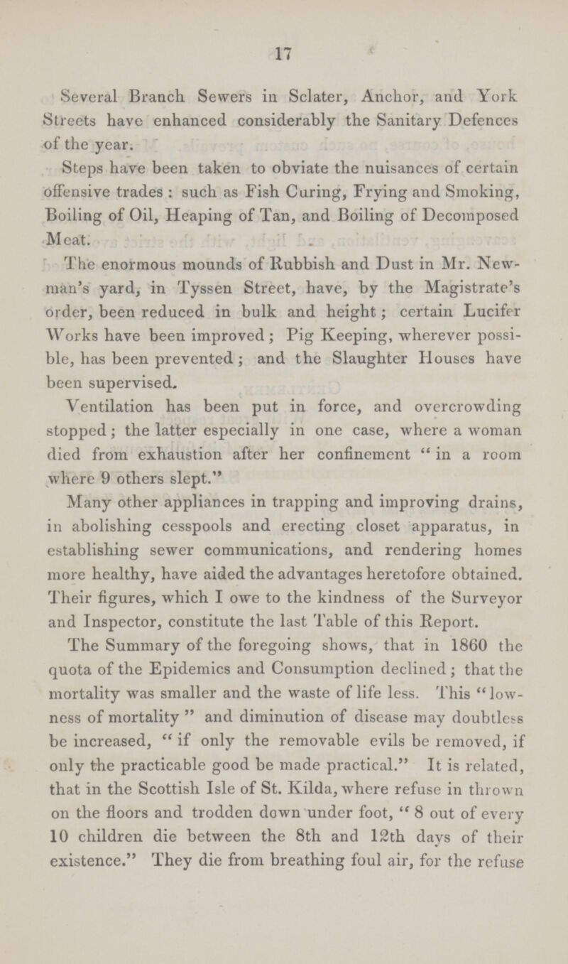 17 Several Branch Sewers in Sclater, Anchor, and York Streets have enhanced considerably the Sanitary Defences of the year. Steps have been taken to obviate the nuisances of certain offensive trades : such as Fish Caring, Frying and Smoking, Boiling of Oil, Heaping of Tan, and Boiling of Decomposed Meat. The enormous mounds of Rubbish and Dust in Mr. New man's yard, in Tyssen Street, have, by the Magistrate's order, been reduced in bulk and height; certain Lucifer Works have been improved; Pig Keeping, wherever possi ble, has been prevented; and the Slaughter Houses have been supervised. Ventilation has been put in force, and overcrowding stopped; the latter especially in one case, where a woman died from exhaustion after her confinement in a room where 9 others slept. Many other appliances in trapping and improving drains, in abolishing cesspools and erecting closet apparatus, in establishing sewer communications, and rendering homes more healthy, have aided the advantages heretofore obtained. Their figures, which I owe to the kindness of the Surveyor and Inspector, constitute the last Table of this Report. The Summary of the foregoing shows, that in 1860 the quota of the Epidemics and Consumption declined; that the mortality was smaller and the waste of life less. This low ness of mortality and diminution of disease may doubtless be increased, if only the removable evils be removed, if only the practicable good be made practical. It is related, that in the Scottish Isle of St. Kilda, where refuse in thrown on the floors and trodden down under foot, 8 out of every 10 children die between the 8th and 12th days of their existence. They die from breathing foul air, for the refuse
