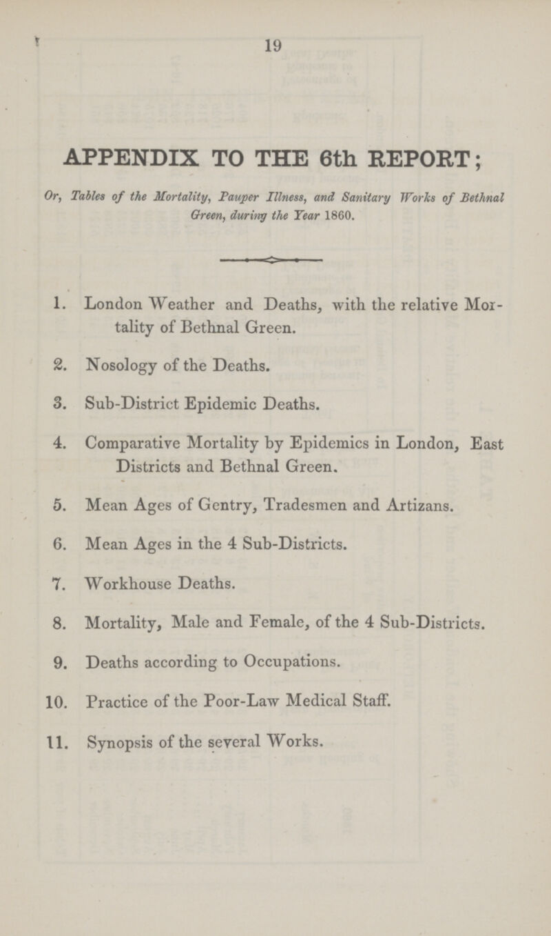 19 APPENDIX TO THE 6th REPORT; Or, Tables of the Mortality, Pauper Illness, and Sanitary Works of Bethnal Green, during the Year 1860. 1. London Weather and Deaths, with the relative Mor¬ tality of Bethnal Green. 2. Nosology of the Deaths. 3. Sub-District Epidemic Deaths. 4. Comparative Mortality by Epidemics in London, East Districts and Bethnal Green. 5. Mean Ages of Gentry, Tradesmen and Artizans. 6. Mean Ages in the 4 Sub-Districts. 7. Workhouse Deaths. 8. Mortality, Male and Female, of the 4 Sub-Districts. 9. Deaths according to Occupations. 10. Practice of the Poor-Law Medical Staff. 11. Synopsis of the several Works.