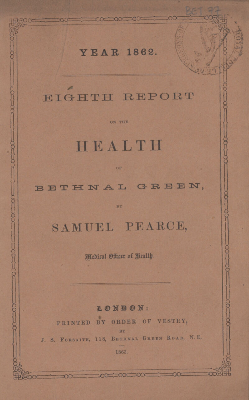BET 77 YEAR 1862. EIGHTH REPORT on the HEALTH of BETHAL GREEN by SAMUEL PEARCE, Medical Officer of Health. LONDON: PRINTED BY ORDER OF VESTRY, by J. s. Forsaith, 118, Bethnal Green Road, N. E. 1863.