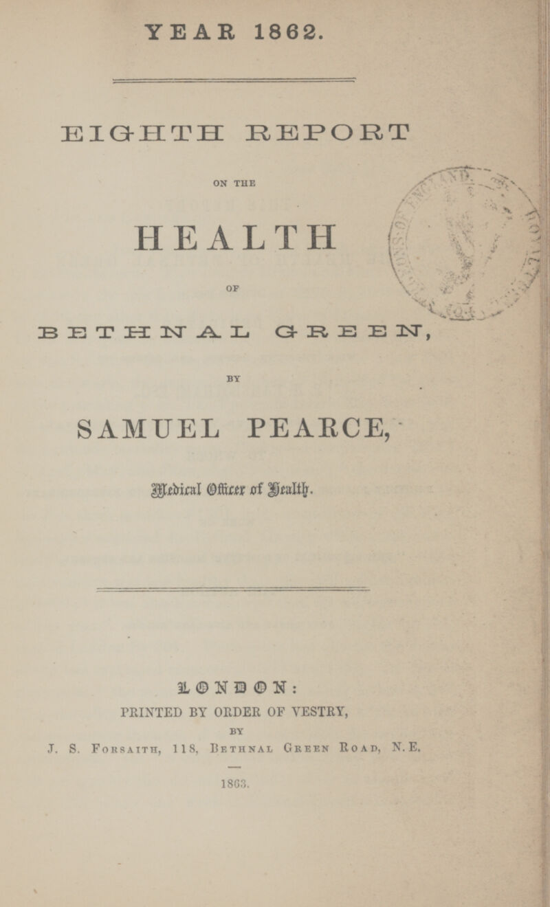 YEAR 1862. EIGHTH REPO R T on the HEALTH of BETHNAL GREEN by SAMUEL PEARCE, Medical Officer of Health. LONDON : PRINTED BY ORDER OF VESTRY, by J. S. Forsaith, 118, Bethnal Green Road, N.E. 1863.