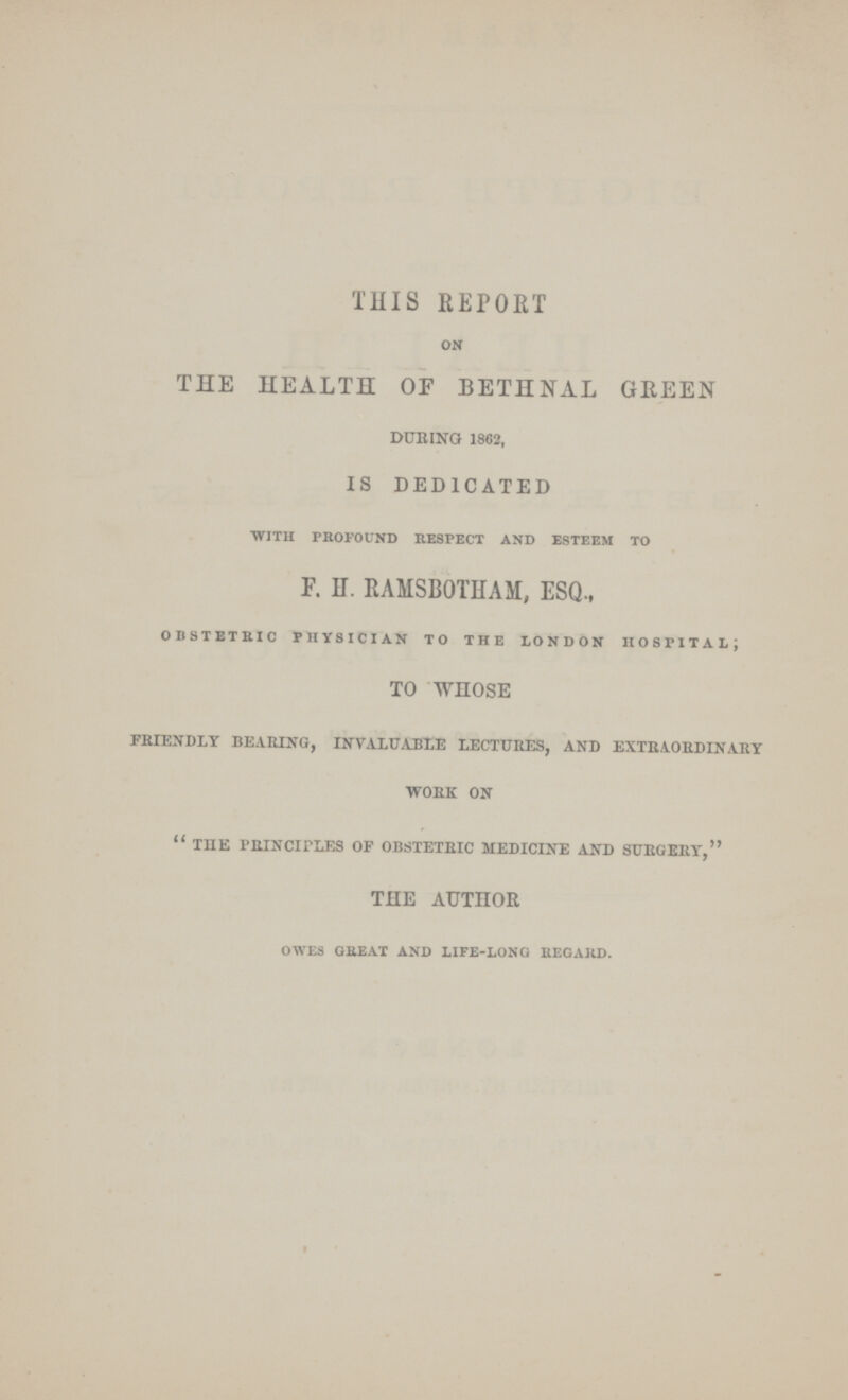 THIS REPORT on THE HEALTH OF BETHNAL GREEN DURING 1862, IS DEDICATED with profound respect and esteem to F. H. RAMSBOTHAM, ESQ., obstetric physician to the london hospital; TO WHOSE friendly bearing, invaluable lectures, and extraordinary work on the principles of obstetric medicine and surgery, THE AUTHOR owes great and life-long regard.