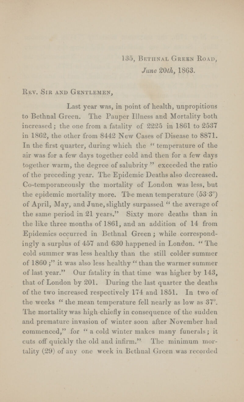 135, Bethnal Green Road, June 20th, 1863. Rev. Sir and Gentlemen, Last year was, in point of health, unpropitious to Bethnal Green. The Pauper Illness and Mortality both increased; the one from a fatality of 2225 in 1861 to 2537 in 1862, the other from 8442 New Cases of Disease to 8871. In the first quarter, during which the temperature of the air was for a few days together cold and then for a few days together warm, the degree of salubrity exceeded the ratio of the preceding year. The Epidemic Deaths also decreased. Co-temporaneously the mortality of London was less, but the epidemic mortality more. The mean temperature (53.3°) of April, May, and June, slightly surpassed the average of the same period in 21 years. Sixty more deaths than in the like three months of 1861, and an addition of 14 from Epidemics occurred in Bethnal Green; while correspond ingly a surplus of 457 and 630 happened in London. The cold summer was less healthy than the still colder summer of 1860 it was also less healthy than the warmer summer of last year. Our fatality in that time was higher by 143, that of London by 201. During the last quarter the deaths of the two increased respectively 174 and 1851. In two of the weeks the mean temperature fell nearly as low as 37°. The mortality was high chiefly in consequence of the sudden and premature invasion of winter soon after November had commenced, for a cold winter makes many funerals; it cuts off quickly the old and infirm. The minimum mor tality (29) of any one week in Bethnal Green was recorded