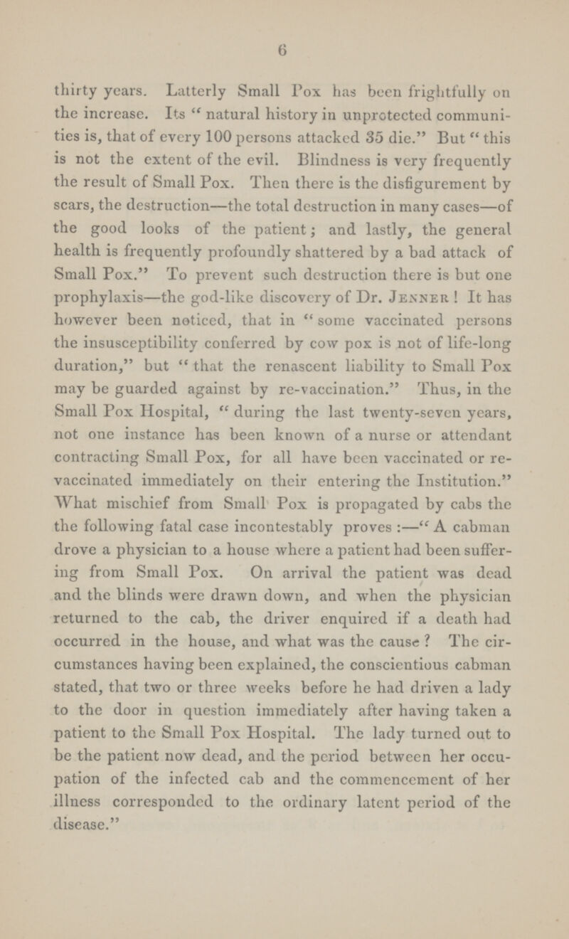 6 thirty years. Latterly Small Pox has been frightfully on the increase. Its natural history in unprotected communi ties is, that of every 100 persons attacked 35 die. But this is not the extent of the evil. Blindness is very frequently the result of Small Pox. Then there is the disfigurement by scars, the destruction—the total destruction in many cases—of the good looks of the patient; and lastly, the general health is frequently profoundly shattered by a bad attack of Small Pox. To prevent such destruction there is but one prophylaxis—the god-like discovery of Dr. Jenner ! It has however been noticed, that in some vaccinated persons the insusceptibility conferred by cow pox is not of life-long duration, but that the renascent liability to Small Pox may be guarded against by re-vaccination. Thus, in the Small Pox Hospital, during the last twenty-seven years, not one instance has been known of a nurse or attendant contracting Small Pox, for all have been vaccinated or re vaccinated immediately on their entering the Institution. What mischief from Small Pox is propagated by cabs the the following fatal case incontestably proves:— A cabman drove a physician to a house where a patient had been suffer ing from Small Pox. On arrival the patient was dead and the blinds were drawn down, and when the physician returned to the cab, the driver enquired if a death had occurred in the house, and what was the cause ? The cir cumstances having been explained, the conscientious cabman stated, that two or three weeks before he had driven a lady to the door in question immediately after having taken a patient to the Small Pox Hospital. The lady turned out to be the patient now dead, and the period between her occu pation of the infected cab and the commencement of her illness corresponded to the ordinary latent period of the disease.