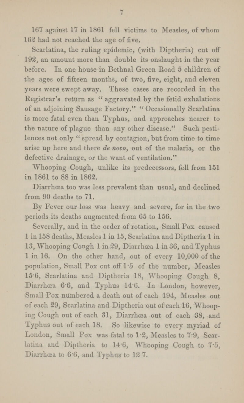7 167 against 17 in 1861 fell victims to Measles, of whom 162 had not reached the age of five. Scarlatina, the ruling epidemic, (with Diptheria) cut off 192, an amount more than double its onslaught in the year before. In one house in Bethnal Green Road 5 children of the ages of fifteen months, of two, five, eight, and eleven years were swept away. These cases are recorded in the Registrar's return as aggravated by the fetid exhalations of an adjoining Sausage Factory. Occasionally Scarlatina is more fatal even than Typhus, and approaches nearer to the nature of plague than any other disease. Such pesti lences not only spread by contagion, but from time to time arise up here and there de novo, out of the malaria, or the defective drainage, or the want of ventilation. Whooping Cough, unlike its predecessors, fell from 151 in 1861 to 88 in 1862. Diarrhoea too was less prevalent than usual, and declined from 90 deaths to 71. By Fever our loss was heavy and severe, for in the two periods its deaths augmented from 65 to 156. Severally, and in the order of rotation, Small Pox caused 1 in 158 deaths, Measles 1 in 15, Scarlatina and Diptheria 1 in 13, Whooping Congh 1 in 29, Diarrhoea 1 in 36, and Typhus 1 in 16. On the other hand, out of every 10,000 of the population, Small Pox cut off 1.5 of the number, Measles 15.6, Scarlatina and Diptheria 18, Whooping Cough 8, Diarrhoea 6.6, and Typhus 14.6. In London, however, Small Pox numbered a death out of each 194, Measles out of each 29, Scarlatina and Diptheria out of each 16, Whoop ing Cough out of each 31, Diarrhoea out of each 38, and Typhus out of each 18. So likewise to every myriad of London, Small Pox was fatal to 1.2, Measles to 7.9, Scar latina and Diptheria to 14.6, Whooping Cough to 7.5, Diarrhoea to 6.6, and Typhus to 12.7.