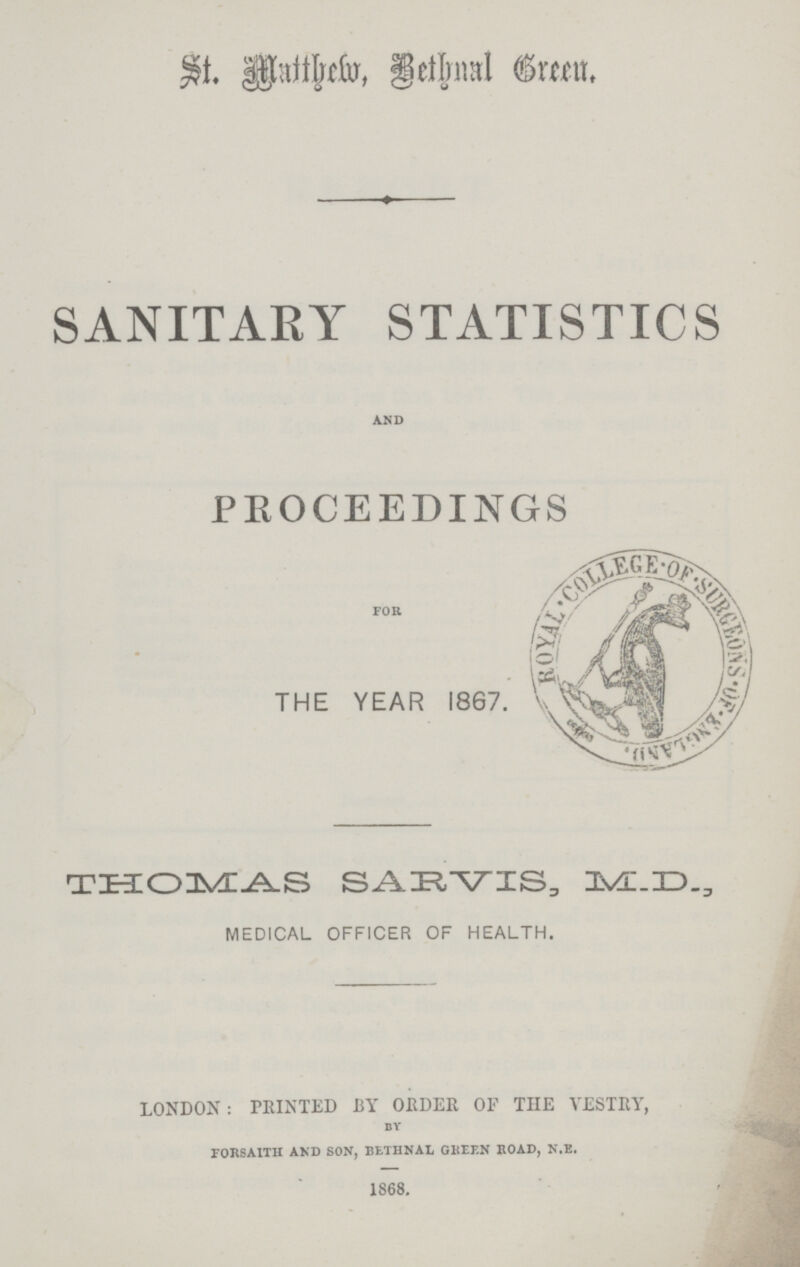 St. Matthew, Bethnal Green. SANITARY STATISTICS AND PROCEEDINGS FOR THE YEAR 1867. THOMAS SARVIS, M.D., MEDICAL OFFICER OF HEALTH. LONDON: PRINTED BY ORDER OF THE VESTRY, by forsaith and son, bethnal green road, n.e. 1868.